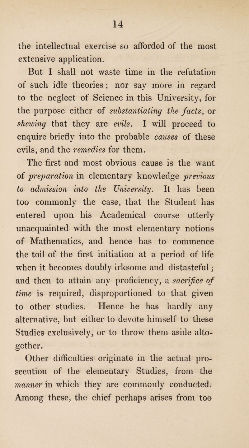 the intellectual exercise so afforded of the most extensive application. But I shall not waste time in the refutation of such idle theories; nor say more in regard to the neglect of Science in this University, for the purpose either of substantiating the facts, or shewing that they are evils. I will proceed to enquire briefly into the probable causes of these evils, and the remedies for them. The first and most obvious cause is the want of preparation in elementary knowledge previous to admission into the University. It has been too commonly the case, that the Student has entered upon his Academical course utterly unacquainted with the most elementary notions of Mathematics, and hence has to commence the toil of the first initiation at a period of life when it becomes doubly irksome and distasteful; and then to attain any proficiency, a sacrifice of time is required, disproportioned to that given to other studies. Hence he has hardly any alternative, but either to devote himself to these Studies exclusively, or to throw7 them aside alto¬ gether. Other difficulties originate in the actual pro¬ secution of the elementary Studies, from the manner in which they are commonly conducted. Among these, the chief perhaps arises from too