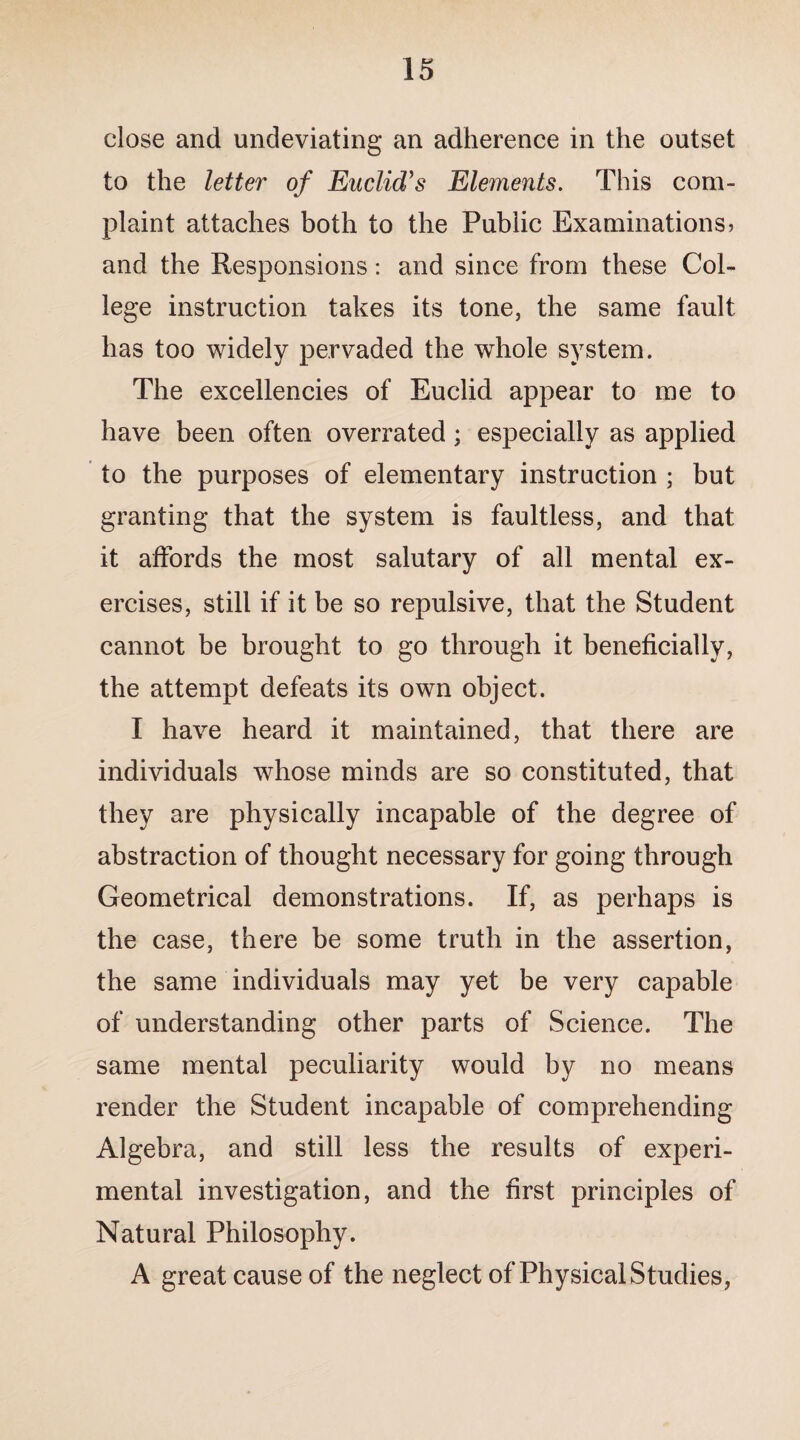 close and undeviating an adherence in the outset to the letter of Euclid’s Elements. This com¬ plaint attaches both to the Public Examinations) and the Responsions: and since from these Col¬ lege instruction takes its tone, the same fault has too widely pervaded the whole system. The excellencies of Euclid appear to me to have been often overrated; especially as applied to the purposes of elementary instruction ; but granting that the system is faultless, and that it affords the most salutary of all mental ex¬ ercises, still if it be so repulsive, that the Student cannot be brought to go through it beneficially, the attempt defeats its own object. I have heard it maintained, that there are individuals whose minds are so constituted, that they are physically incapable of the degree of abstraction of thought necessary for going through Geometrical demonstrations. If, as perhaps is the case, there be some truth in the assertion, the same individuals may yet be very capable of understanding other parts of Science. The same mental peculiarity would by no means render the Student incapable of comprehending Algebra, and still less the results of experi¬ mental investigation, and the first principles of Natural Philosophy. A great cause of the neglect of Physical Studies,