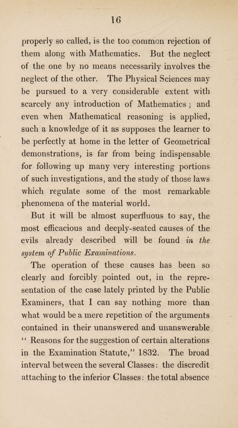 properly so called, is the too common rejection of them along with Mathematics. But the neglect of the one by no means necessarily involves the neglect of the other. The Physical Sciences may be pursued to a very considerable extent with scarcely any introduction of Mathematics ; and even when Mathematical reasoning is applied, such a knowledge of it as supposes the learner to be perfectly at home in the letter of Geometrical demonstrations, is far from being indispensable for following up many very interesting portions of such investigations, and the study of those laws which regulate some of the most remarkable phenomena of the material world. But it will be almost superfluous to say, the most efficacious and deeply-seated causes of the evils already described will be found in the system of Public Examinations, The operation of these causes has been so clearly and forcibly pointed out, in the repre¬ sentation of the case lately printed by the Public Examiners, that I can say nothing more than what would be a mere repetition of the arguments contained in their unanswered and unanswerable “ Reasons for the suggestion of certain alterations in the Examination Statute,” 1832. The broad interval between the several Classes: the discredit attaching to the inferior Classes: the total absence