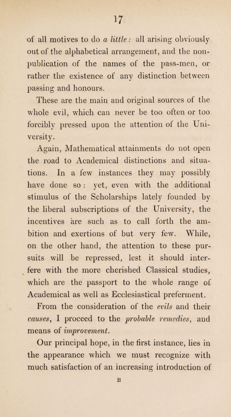 of all motives to do a little: all arising obviously out of the alphabetical arrangement, and the non¬ publication of the names of the pass-men, or rather the existence of any distinction between passing and honours. These are the main and original sources of the whole evil, which can never be too often or too forcibly pressed upon the attention of the Uni¬ versity. Again, Mathematical attainments do not open the road to Academical distinctions and situa¬ tions. In a few instances they may possibly have done so : yet, even with the additional stimulus of the Scholarships lately founded by the liberal subscriptions of the University, the incentives are such as to call forth the am¬ bition and exertions of but very few. While, on the other hand, the attention to these pur¬ suits will be repressed, lest it should inter¬ fere with the more cherished Classical studies, which are the passport to the whole range of Academical as well as Ecclesiastical preferment. From the consideration of the evils and their causes, I proceed to the probable remedies, and means of improvement. Our principal hope, in the first instance, lies in the appearance which we must recognize with much satisfaction of an increasing introduction of B