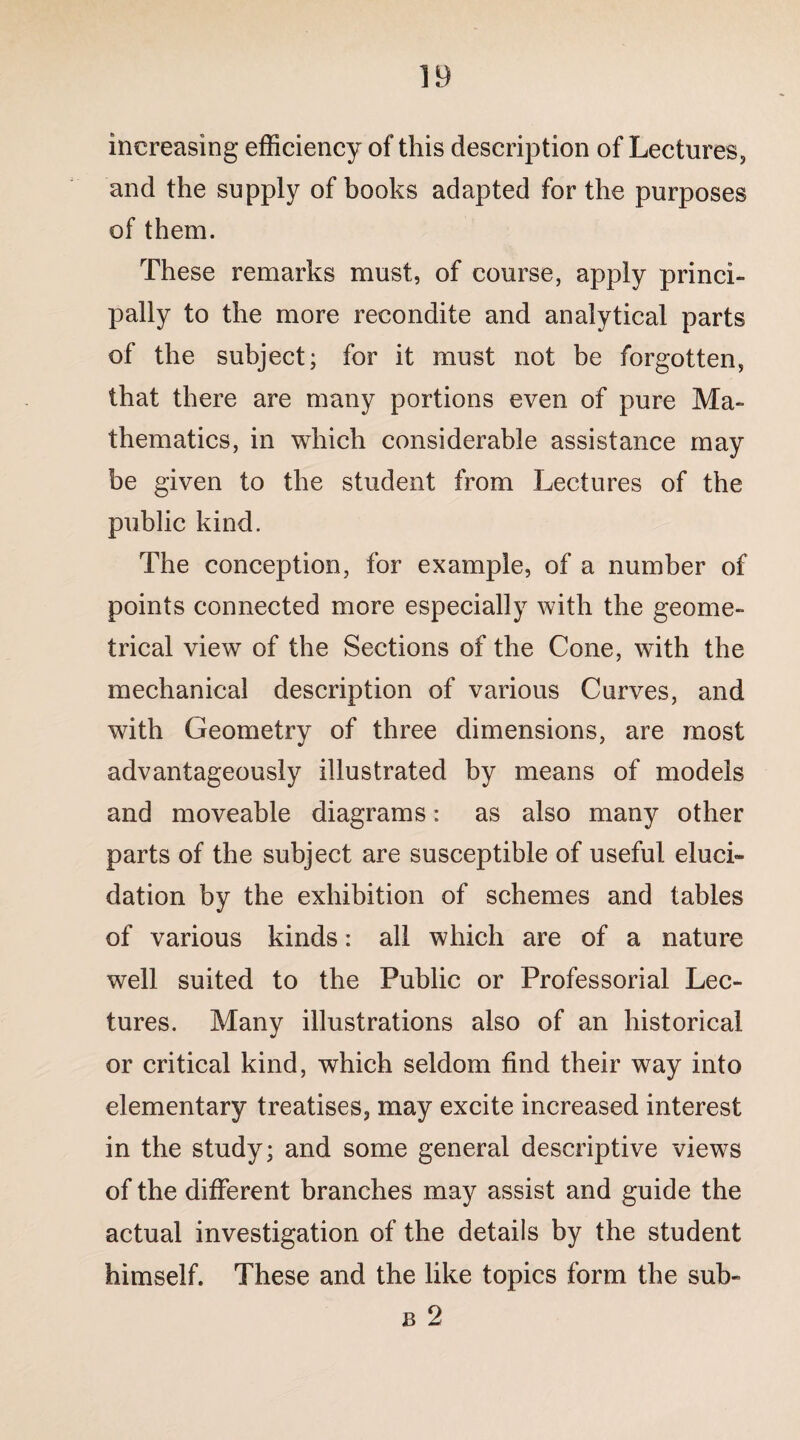 increasing efficiency of this description of Lectures, and the supply of books adapted for the purposes of them. These remarks must, of course, apply princi¬ pally to the more recondite and analytical parts of the subject; for it must not be forgotten, that there are many portions even of pure Ma¬ thematics, in which considerable assistance may be given to the student from Lectures of the public kind. The conception, for example, of a number of points connected more especially with the geome¬ trical view of the Sections of the Cone, with the mechanical description of various Curves, and with Geometry of three dimensions, are most advantageously illustrated by means of models and moveable diagrams: as also many other parts of the subject are susceptible of useful eluci¬ dation by the exhibition of schemes and tables of various kinds: all which are of a nature well suited to the Public or Professorial Lec¬ tures. Many illustrations also of an historical or critical kind, which seldom find their way into elementary treatises, may excite increased interest in the study; and some general descriptive views of the different branches may assist and guide the actual investigation of the details by the student himself. These and the like topics form the sub- b 2