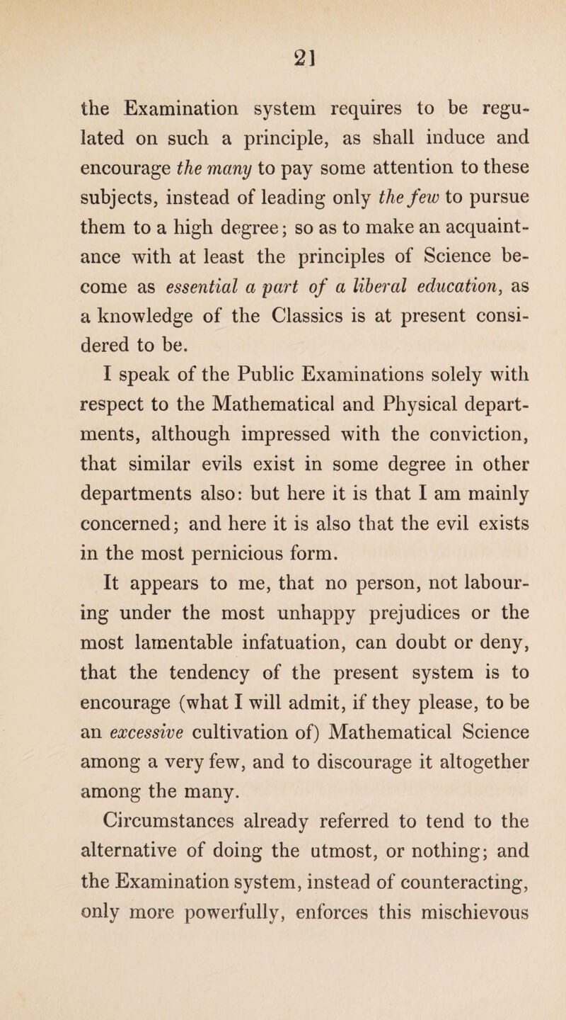 2] the Examination system requires to be regu¬ lated on such a principle, as shall induce and encourage the many to pay some attention to these subjects, instead of leading only the few to pursue them to a high degree; so as to make an acquaint¬ ance with at least the principles of Science be¬ come as essential a part of a liberal education, as a knowledge of the Classics is at present consi¬ dered to be. I speak of the Public Examinations solely with respect to the Mathematical and Physical depart¬ ments, although impressed with the conviction, that similar evils exist in some degree in other departments also: but here it is that I am mainly concerned; and here it is also that the evil exists in the most pernicious form. It appears to me, that no person, not labour¬ ing under the most unhappy prejudices or the most lamentable infatuation, can doubt or deny, that the tendency of the present system is to encourage (what I will admit, if they please, to be an excessive cultivation of) Mathematical Science among a very few, and to discourage it altogether among the many. Circumstances already referred to tend to the alternative of doing the utmost, or nothing; and the Examination system, instead of counteracting, only more powerfully, enforces this mischievous