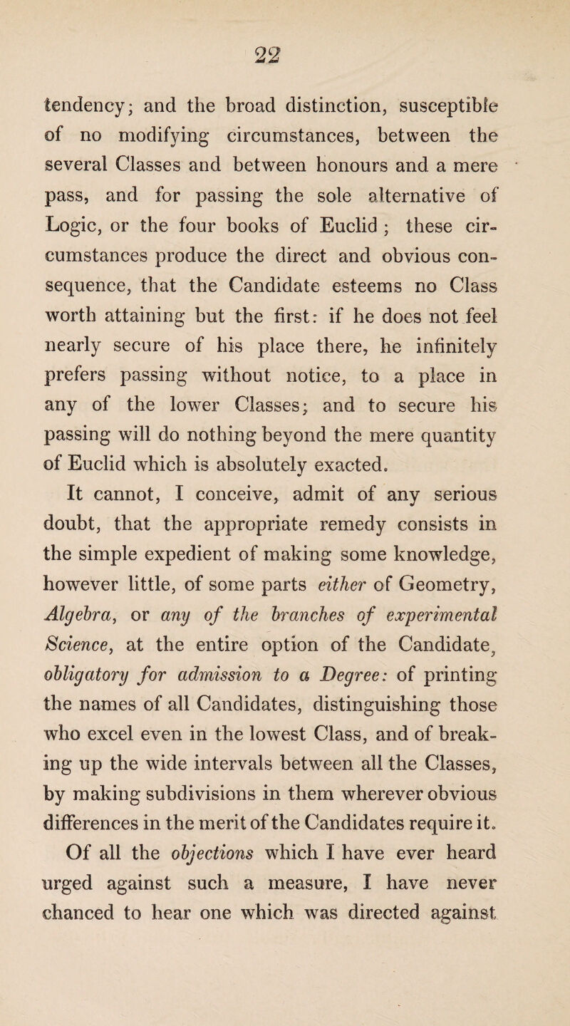 tendency; and the broad distinction, susceptible of no modifying circumstances, between the several Classes and between honours and a mere pass, and for passing the sole alternative of Logic, or the four books of Euclid ; these cir¬ cumstances produce the direct and obvious con¬ sequence, that the Candidate esteems no Class worth attaining but the first: if he does not feel nearly secure of his place there, he infinitely prefers passing without notice, to a place in any of the lower Classes; and to secure his passing will do nothing beyond the mere quantity of Euclid which is absolutely exacted. It cannot, I conceive, admit of any serious doubt, that the appropriate remedy consists in the simple expedient of making some knowledge, however little, of some parts either of Geometry, Algebra, or any of the branches of experimental Science, at the entire option of the Candidate, obligatory for admission to a Degree: of printing the names of all Candidates, distinguishing those who excel even in the lowest Class, and of break¬ ing up the wide intervals between all the Classes, by making subdivisions in them wherever obvious differences in the merit of the Candidates require it. Of all the objections which I have ever heard urged against such a measure, I have never chanced to hear one which was directed against