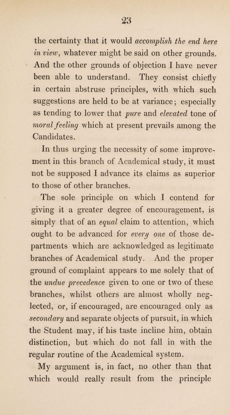 the certainty that it would accomplish the end here in view, whatever might be said on other grounds. And the other grounds of objection I have never been able to understand. They consist chiefly in certain abstruse principles, with which such suggestions are held to be at variance; especially as tending to lower that pure and elevated tone of moral feeling which at present prevails among the Candidates. In thus urging the necessity of some improve¬ ment in this branch of Academical study, it must not be supposed I advance its claims as superior to those of other branches. The sole principle on which I contend for giving it a greater degree of encouragement, is simply that of an equal claim to attention, which ought to be advanced for every one of those de¬ partments which are acknowledged as legitimate branches of Academical study. And the proper ground of complaint appears to me solely that of the undue precedence given to one or two of these branches, whilst others are almost wholly neg¬ lected, or, if encouraged, are encouraged only as secondary and separate objects of pursuit, in which the Student may, if his taste incline him, obtain distinction, but which do not fall in with the regular routine of the Academical system. My argument is, in fact, no other than that which would really result from the principle