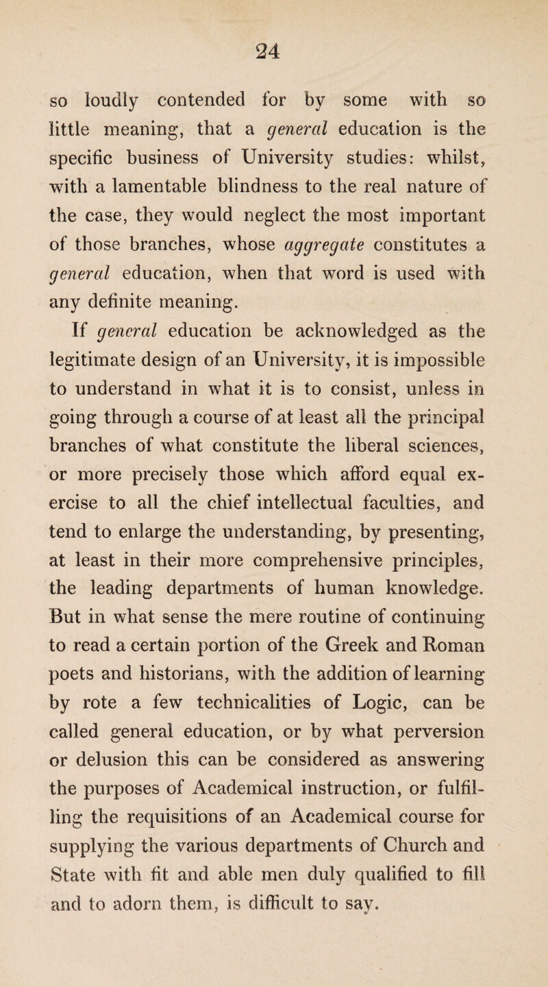 so loudly contended for by some with so little meaning, that a general education is the specific business of University studies: whilst, with a lamentable blindness to the real nature of the case, they would neglect the most important of those branches, whose aggregate constitutes a general education, when that word is used with any definite meaning. If general education be acknowledged as the legitimate design of an University, it is impossible to understand in what it is to consist, unless in going through a course of at least all the principal branches of what constitute the liberal sciences, or more precisely those which afford equal ex¬ ercise to all the chief intellectual faculties, and tend to enlarge the understanding, by presenting, at least in their more comprehensive principles, the leading departments of human knowledge. But in what sense the mere routine of continuing to read a certain portion of the Greek and Roman poets and historians, with the addition of learning by rote a few technicalities of Logic, can be called general education, or by what perversion or delusion this can be considered as answering the purposes of Academical instruction, or fulfil¬ ling the requisitions of an Academical course for supplying the various departments of Church and State with fit and able men duly qualified to fill and to adorn them, is difficult to say.