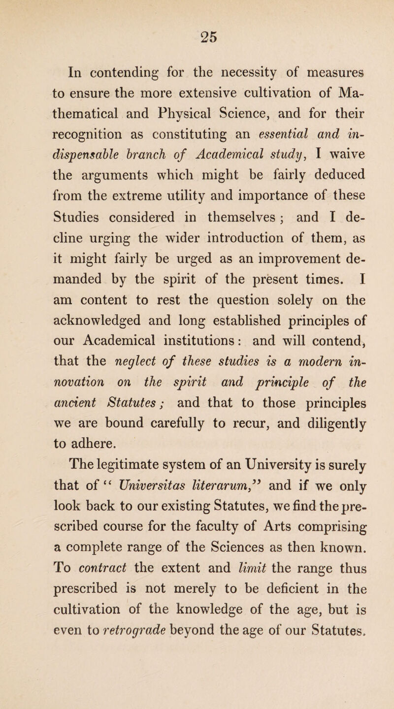 In contending for the necessity of measures to ensure the more extensive cultivation of Ma¬ thematical and Phvsical Science, and for their recognition as constituting an essential and in¬ dispensable branch of Academical study, I waive the arguments which might be fairly deduced from the extreme utility and importance of these Studies considered in themselves; and I de¬ cline urging the wider introduction of them, as it might fairly be urged as an improvement de¬ manded by the spirit of the present times. I am content to rest the question solely on the acknowledged and long established principles of our Academical institutions: and will contend, that the neglect of these studies is a modern in¬ novation on the spirit and principle of the ancient Statutes; and that to those principles we are bound carefully to recur, and diligently to adhere. The legitimate system of an University is surely that of “ Universitas liter arum ” and if we only look back to our existing Statutes, we find the pre¬ scribed course for the faculty of Arts comprising a complete range of the Sciences as then known. To contract the extent and limit the range thus prescribed is not merely to be deficient in the cultivation of the knowledge of the age, but is even to retrograde beyond the age of our Statutes.