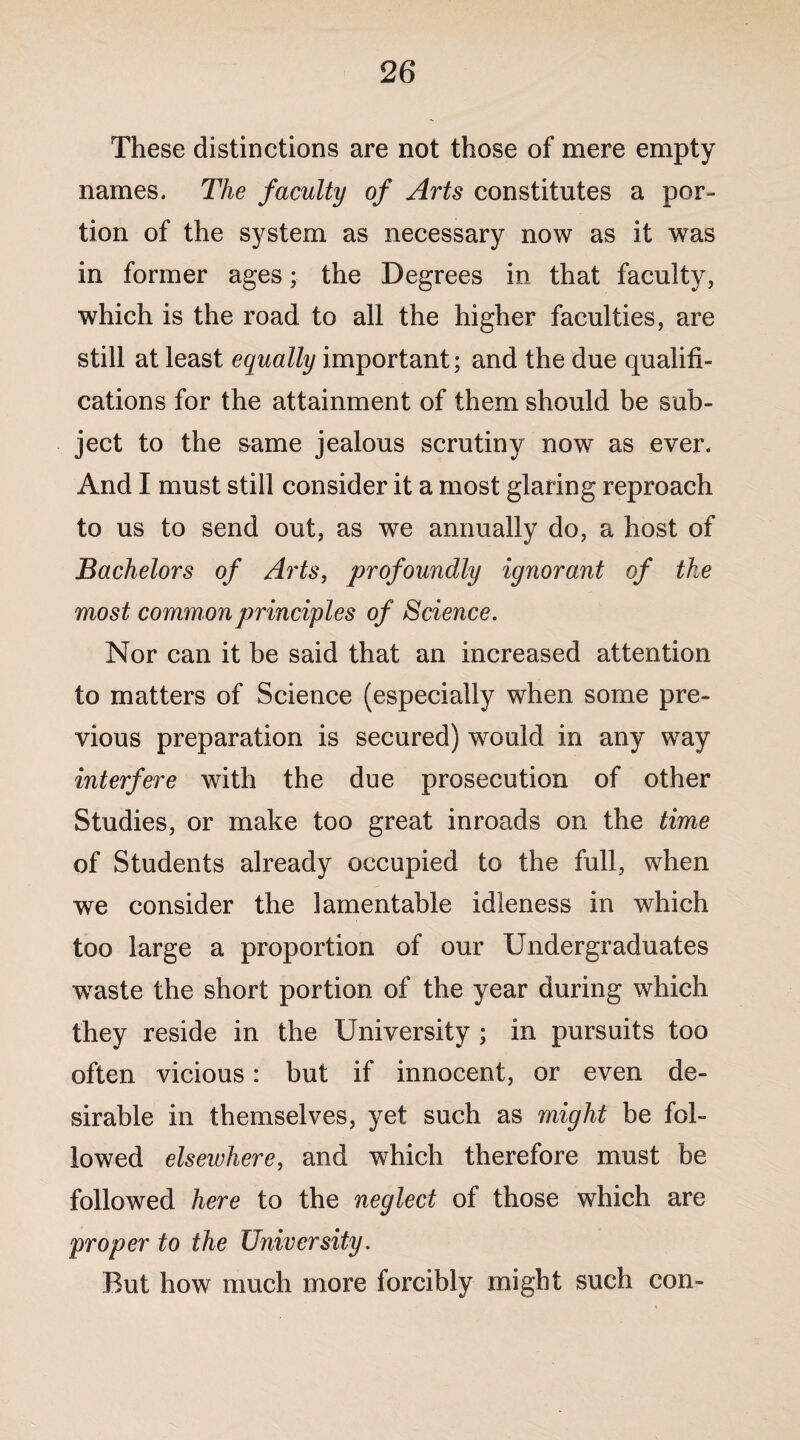 These distinctions are not those of mere empty names. The faculty of Arts constitutes a por¬ tion of the system as necessary now as it was in former ages • the Degrees in that faculty, which is the road to all the higher faculties, are still at least equally important; and the due qualifi¬ cations for the attainment of them should be sub¬ ject to the same jealous scrutiny now as ever. And I must still consider it a most glaring reproach to us to send out, as we annually do, a host of Bachelors of Arts, profoundly ignorant of the most common principles of Science. Nor can it be said that an increased attention to matters of Science (especially when some pre¬ vious preparation is secured) would in any way interfere with the due prosecution of other Studies, or make too great inroads on the time of Students already occupied to the full, when we consider the lamentable idleness in which too large a proportion of our Undergraduates waste the short portion of the year during which they reside in the University ; in pursuits too often vicious: but if innocent, or even de¬ sirable in themselves, yet such as might be fol¬ lowed elsewhere, and which therefore must be followed here to the neglect of those which are proper to the University. But how much more forcibly might such con-