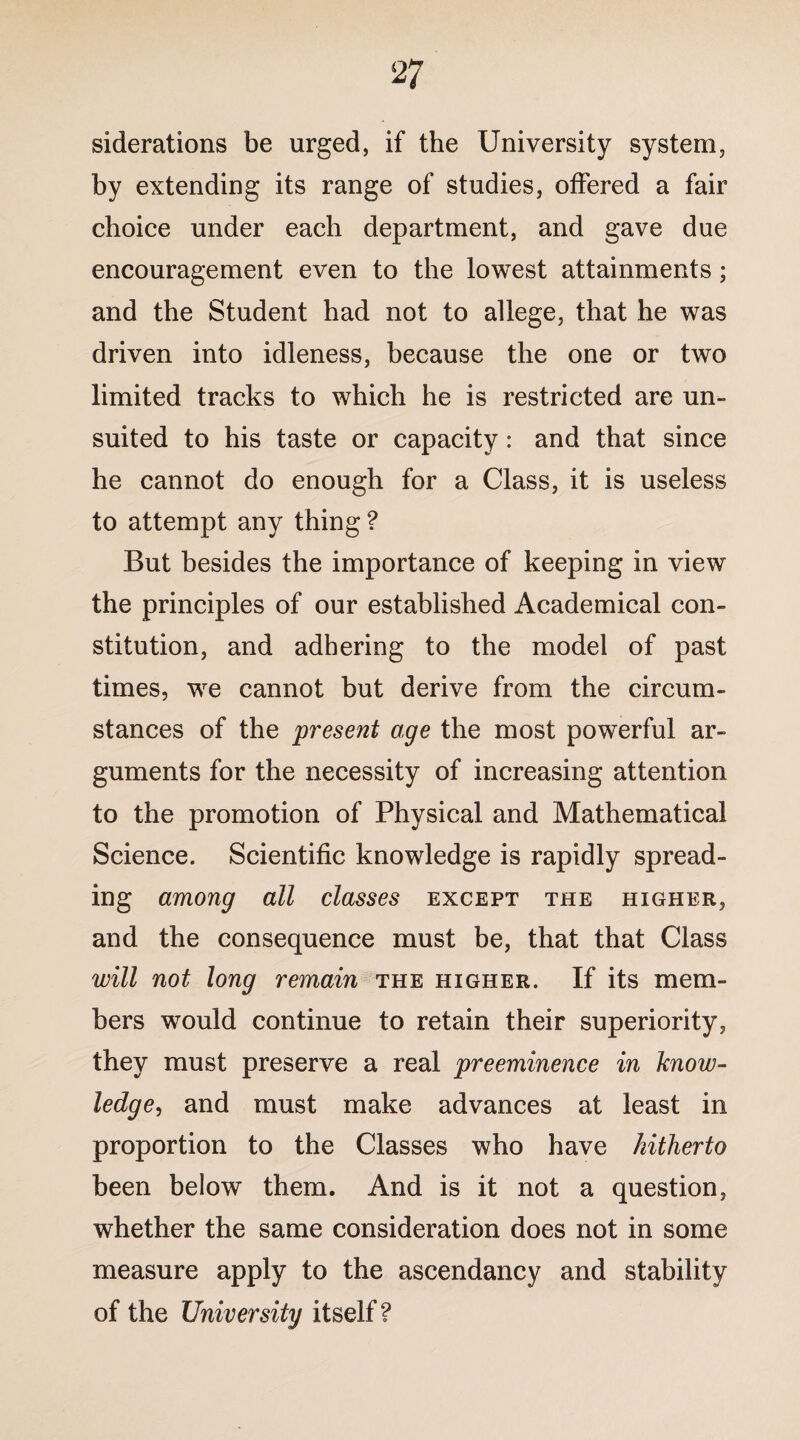 siderations be urged, if the University system, by extending its range of studies, offered a fair choice under each department, and gave due encouragement even to the lowest attainments; and the Student had not to allege, that he was driven into idleness, because the one or two limited tracks to which he is restricted are un¬ suited to his taste or capacity: and that since he cannot do enough for a Class, it is useless to attempt any thing ? But besides the importance of keeping in view the principles of our established Academical con¬ stitution, and adhering to the model of past times, we cannot but derive from the circum¬ stances of the present age the most powerful ar¬ guments for the necessity of increasing attention to the promotion of Physical and Mathematical Science. Scientific knowledge is rapidly spread¬ ing among all classes except the higher, and the consequence must be, that that Class will not long remain the higher. If its mem¬ bers would continue to retain their superiority, they must preserve a real preeminence in know¬ ledge, and must make advances at least in proportion to the Classes who have hitherto been below them. And is it not a question, whether the same consideration does not in some measure apply to the ascendancy and stability of the University itself ?