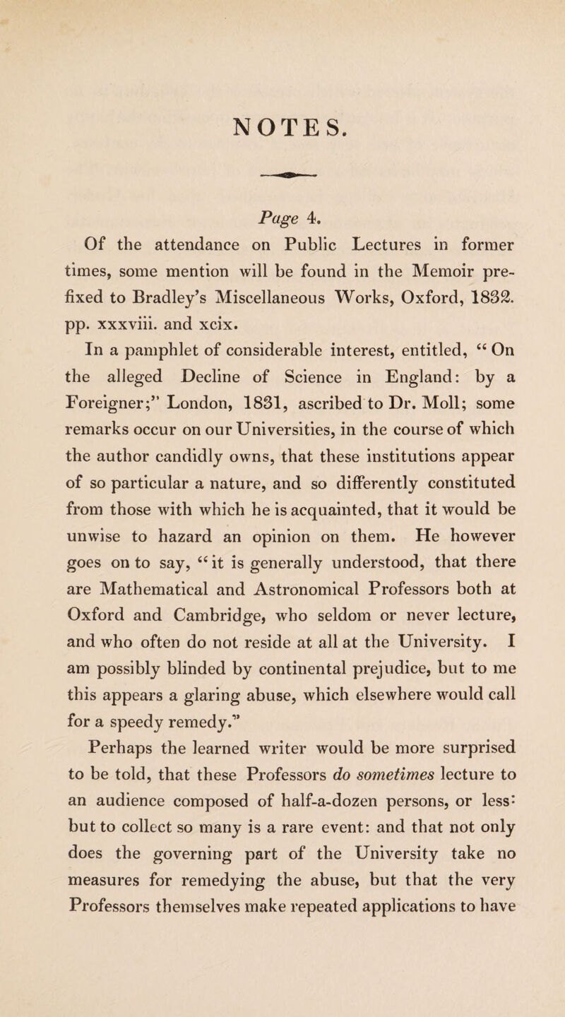 NOTES. Page 4. Of the attendance on Public Lectures in former times, some mention will be found in the Memoir pre¬ fixed to Bradley’s Miscellaneous Works, Oxford, 1832. pp. xxxviii. and xcix. In a pamphlet of considerable interest, entitled, “ On the alleged Decline of Science in England: by a Foreigner;” London, 1831, ascribed to Dr. Moll; some remarks occur on our Universities, in the course of which the author candidly owns, that these institutions appear of so particular a nature, and so differently constituted from those with which he is acquainted, that it would be unwise to hazard an opinion on them. He however goes on to say, 64 it is generally understood, that there are Mathematical and Astronomical Professors both at Oxford and Cambridge, who seldom or never lecture, and who often do not reside at all at the University. I am possibly blinded by continental prejudice, but to me this appears a glaring abuse, which elsewhere would call for a speedy remedy Perhaps the learned writer would be more surprised to be told, that these Professors do sometimes lecture to an audience composed of half-a-dozen persons, or less: but to collect so many is a rare event: and that not only does the governing part of the University take no measures for remedying the abuse, but that the very Professors themselves make repeated applications to have