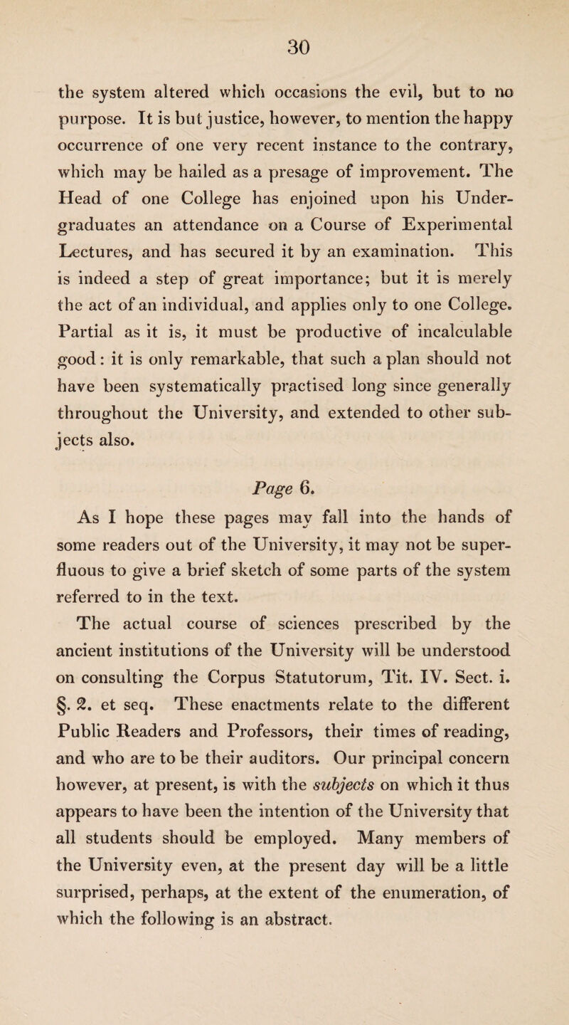 the system altered which occasions the evil, but to no purpose. It is but justice, however, to mention the happy occurrence of one very recent instance to the contrary, which may be hailed as a presage of improvement. The Head of one College has enjoined upon his Under¬ graduates an attendance on a Course of Experimental Lectures, and has secured it by an examination. This is indeed a step of great importance; but it is merely the act of an individual, and applies only to one College. Partial as it is, it must be productive of incalculable good: it is only remarkable, that such a plan should not have been systematically practised long since generally throughout the University, and extended to other sub¬ jects also. Page 6. As I hope these pages may fall into the hands of some readers out of the University, it may not be super¬ fluous to give a brief sketch of some parts of the system referred to in the text. The actual course of sciences prescribed by the ancient institutions of the University will be understood on consulting the Corpus Statutorum, Tit. IV. Sect. i. §. 2. et seq. These enactments relate to the different Public Readers and Professors, their times of reading, and who are to be their auditors. Our principal concern however, at present, is with the subjects on which it thus appears to have been the intention of the University that all students should be employed. Many members of the University even, at the present day will be a little surprised, perhaps, at the extent of the enumeration, of which the following is an abstract.