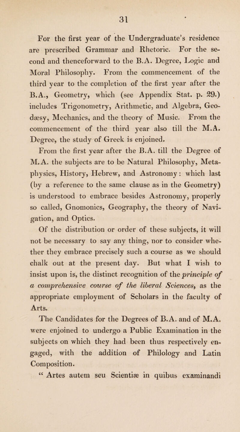 For the first year of the Undergraduate’s residence are prescribed Grammar and Rhetoric. For the se¬ cond and thenceforward to the B.A. Degree, Logic and Moral Philosophy. From the commencement of the third year to the completion of the first year after the B.A., Geometry, which (see Appendix Stat. p. 29.) includes Trigonometry, Arithmetic, and Algebra, Geo- daesy, Mechanics, and the theory of Music. From the commencement of the third year also till the M.A. Degree, the study of Greek is enjoined. From the first year after the B.A. till the Degree of M.A. the subjects are to be Natural Philosophy, Meta¬ physics, History, Hebrew, and Astronomy: which last (by a reference to the same clause as in the Geometry) is understood to embrace besides Astronomy, properly so called, Gnomonics, Geography, the theory of Navi¬ gation, and Optics. Of the distribution or order of these subjects, it will not be necessary to say any thing, nor to consider whe¬ ther they embrace precisely such a course as we should chalk out at the present day. But what I wish to insist upon is, the distinct recognition of the principle of a comprehensive course of the liberal Sciences, as the appropriate employment of Scholars in the faculty of Arts. The Candidates for the Degrees of B.A. and of M.A. were enjoined to undergo a Public Examination in the subjects on which they had been thus respectively en¬ gaged, with the addition of Philology and Latin Composition. “ Artes autem sen Scientiae in quibus examinandi