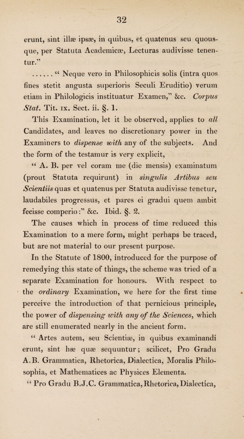 erunt, sint illae ipsae, in quibus, et quatenus seu quous- que, per Statuta Academicse, Lecturas audivisse tenen- tur.” .“ Neque vero in Pbilosophicis solis (intra quos fines stetit angusta superioris Seculi Eruditio) verum etiam in Philologicis instituatur Ex amen/' &c. Corpus Stat. Tit. ix. Sect. ii. §. 1. This Examination, let it be observed, applies to all Candidates, and leaves no discretionary power in the Examiners to dispense with any of the subjects. And the form of the testamur is very explicit, “ A. B. per vel coram me (die mensis) examinatum (prout Statuta requirunt) in singulis Artibus scu Scientiis quas et quatenus per Statuta audivisse tenetur, laudabiles progressus, et pares ei gradui quern ambit fecisse comperio&c. Ibid. §. 2. The causes which in process of time reduced this Examination to a mere form, might perhaps be traced, but are not material to our present purpose. In the Statute of 1800, introduced for the purpose of remedying this state of things, the scheme was tried of a separate Examination for honours. With respect to the ordinary Examination, we here for the first time perceive the introduction of that pernicious principle, the power of dispensing with any of the Sciences, which are still enumerated nearly in the ancient form. 66 Artes autem, seu Scientise, in quibus examinandi erunt, sint hse quae sequuntur; scilicet, Pro Gradu A.B. Grammatica, Rhetorics, Dialectica, Moralis Philo- sophia, et Mathematices ac Physices Elementa. “ Pro Gradu B.J.C, Grammatica,Rhetorics, Dialectica, \