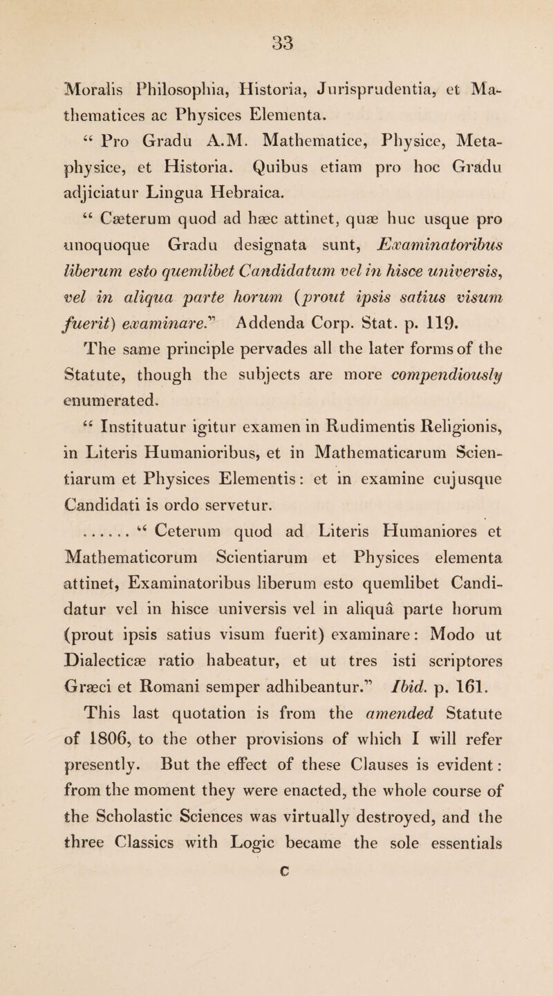 Moralis Philosophia, Historia, Jurisprudents, et Ma- thematices ac Physices Elementa. 44 Pro Grad a A.M. Mathematice, Physice, Meta- physice, et Historia. Quibus etiam pro hoc Gradu adjiciatur Lingua Hebraica. 44 Cseterum quod ad hsec attinet, quae hue usque pro unoquoque Gradu designata sunt, Exam in a toribus liberum esto quemlibet Candidatum vel in hisce universis, vel in aliqua parte horum (prout ipsis satius visum fuerit) examinareAddenda Corp. Stat. p. 119. The same principle pervades all the later forms of the Statute, though the subjects are more compendiously enumerated. 44 Instituatur igitur examen in Rudimentis Religionis, in Literis Humanioribus, et in Mathematicarum Scien- tiarum et Physices Elementis: et in examine cuj usque Candidati is ordo servetur. ..44 Ceterum quod ad Literis Humaniores et Mathematicorum Scientiarum et Physices elementa attinet, Examinatoribus liberum esto quemlibet Candi- datur vel in hisce universis vel in aliqua parte horum (prout ipsis satius visum fuerit) examinare: Modo ut Dialectics ratio habeatur, et ut tres isti scriptores Graeci et Romani semper adhibeantur.” Ibid. p. 161. This last quotation is from the amended Statute of 1806, to the other provisions of which I will refer presently. But the effect of these Clauses is evident: from the moment they were enacted, the whole course of the Scholastic Sciences was virtually destroyed, and the three Classics with Logic became the sole essentials c