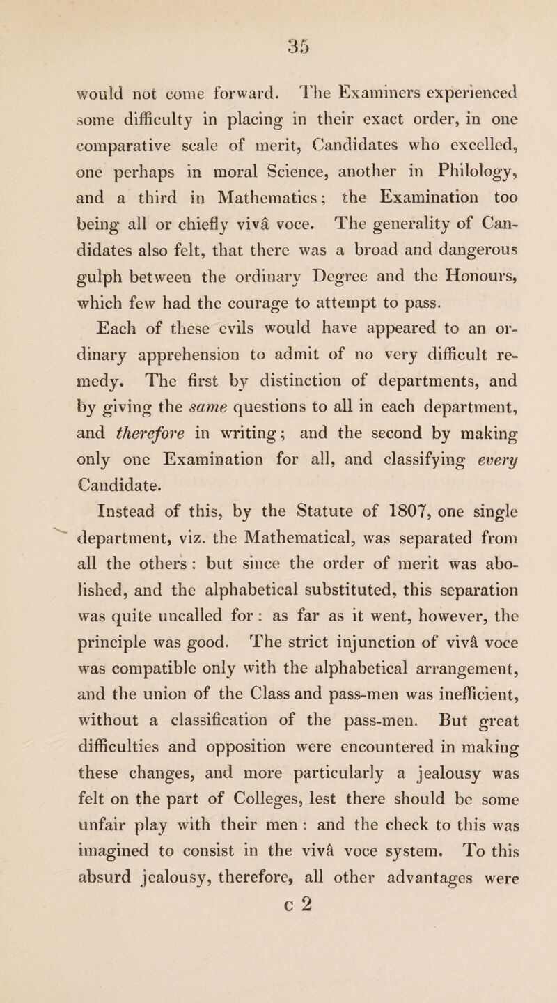 would not come forward. The Examiners experienced some difficulty in placing in their exact order, in one comparative scale of merit. Candidates who excelled, one perhaps in moral Science, another in Philology, and a third in Mathematics; the Examination too being all or chiefly viva voce. The generality of Can¬ didates also felt, that there was a broad and dangerous gulph between the ordinary Degree and the Honours, which few had the courage to attempt to pass. Each of these evils would have appeared to an or¬ dinary apprehension to admit of no very difficult re¬ medy. The first by distinction of departments, and by giving the same questions to all in each department, and therefore in writing; and the second by making only one Examination for all, and classifying every Candidate. Instead of this, by the Statute of 1807, one single department, viz. the Mathematical, was separated from all the others : but since the order of merit was abo¬ lished, and the alphabetical substituted, this separation was quite uncalled for: as far as it went, however, the principle was good. The strict injunction of viv& voce was compatible only with the alphabetical arrangement, and the union of the Class and pass-men was inefficient, without a classification of the pass-men. But great difficulties and opposition were encountered in making these changes, and more particularly a jealousy was felt on the part of Colleges, lest there should be some unfair play with their men : and the check to this was imagined to consist in the viva voce system. To this absurd jealousy, therefore, all other advantages were c 2