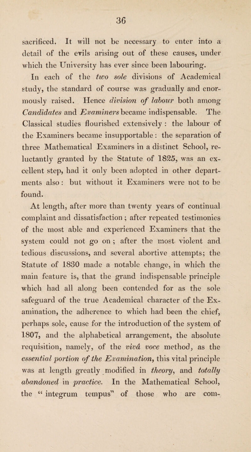 sacrificed. It will not be necessary to enter into a detail of the evils arising out of these causes, under which the University has ever since been labouring. In each of the two sole divisions of Academical study, the standard of course was gradually and enor¬ mously raised. Hence division of labour both among Candidates and Examiners became indispensable. The Classical studies flourished extensively : the labour of the Examiners became insupportable : the separation of three Mathematical Examiners in a distinct School, re¬ luctantly granted by the Statute of 1825, was an ex¬ cellent step, had it only been adopted in other depart¬ ments also : but without it Examiners were not to be found. At length, after more than twenty years of continual complaint and dissatisfaction ; after repeated testimonies of the most able and experienced Examiners that the system could not go on ; after the most violent and tedious discussions, and several abortive attempts; the Statute of 1830 made a notable change, in which the main feature is, that the grand indispensable principle which had all along been contended for as the sole safeguard of the true Academical character of the Ex¬ amination, the adherence to which had been the chief, perhaps sole, cause for the introduction of the system of 1807) and the alphabetical arrangement, the absolute requisition, namely, of the vivd voce method, as the essential portion of the Examination, this vital principle was at length greatly modified in theory, and totally abandoned in practice. In the Mathematical School, the “ integrum tern pus’ of those who are com-