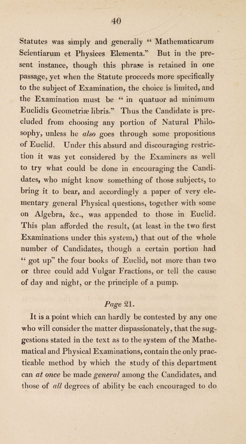 Statutes was simply and generally “ Mathematicarum Scientiarum et Physices Elemental But in the pre¬ sent instance, though this phrase is retained in one passage, yet when the Statute proceeds more specifically to the subject of Examination, the choice is limited, and the Examination must be “ in quatuor ad minimum Euclidis Geometrise libris.” Thus the Candidate is pre¬ cluded from choosing any portion of Natural Philo¬ sophy, unless he also goes through some propositions of Euclid, Under this absurd and discouraging restric¬ tion it was yet considered by the Examiners as well to try what could be done in encouraging the Candi¬ dates, who might know something of those subjects, to bring it to bear, and accordingly a paper of very ele¬ mentary general Physical questions, together with some on Algebra, &c., was appended to those in Euclid, This plan afforded the result, (at least in the two first Examinations under this system,) that out of the whole number of Candidates, though a certain portion had u got up” the four books of Euclid, not more than two or three could add Vulgar Fractions, or tell the cause of day and night, or the principle of a pump. Page 21. It is a point which can hardly be contested by any one who will consider the matter dispassionately, that the sug¬ gestions stated in the text as to the system of the Mathe¬ matical and Physical Examinations, contain the only prac¬ ticable method by which the study of this department can at once be made general among the Candidates, and those of all degrees of ability be each encouraged to do