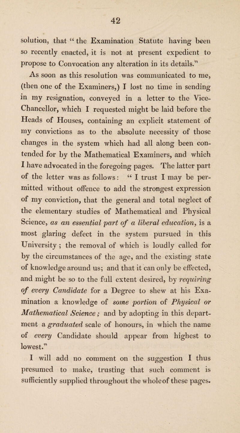 solution, that “ the Examination Statute having been so recently enacted, it is not at present expedient to propose to Convocation any alteration in its details.’1 As soon as this resolution was communicated to me, (then one of the Examiners,) I lost no time in sending in my resignation, conveyed in a letter to the Vice- Chancellor, which I requested might be laid before the Heads of Houses, containing an explicit statement of my convictions as to the absolute necessity of those changes in the system which had all along been con¬ tended for by the Mathematical Examiners, and which I have advocated in the foregoing pages. The latter part of the letter was as follows: “ I trust I may be per¬ mitted without offence to add the strongest expression of my conviction, that the general and total neglect of the elementary studies of Mathematical and Physical Science, as an essential part of a liberal education, is a most glaring defect in the system pursued in this University ; the removal of which is loudly called for by the circumstances of the age, and the existing state of knowledge around us; and that it can only be effected, and might be so to the full extent desired, by requiring of every Candidate for a Degree to shew at his Exa¬ mination a knowledge of some portion of Physical or Mathematical Science; and by adopting in this depart¬ ment a graduated scale of honours, in which the name of every Candidate should appear from highest to lowest.” I will add no comment on the suggestion I thus presumed to make, trusting that such comment is sufficiently supplied throughout the whole of these pages.