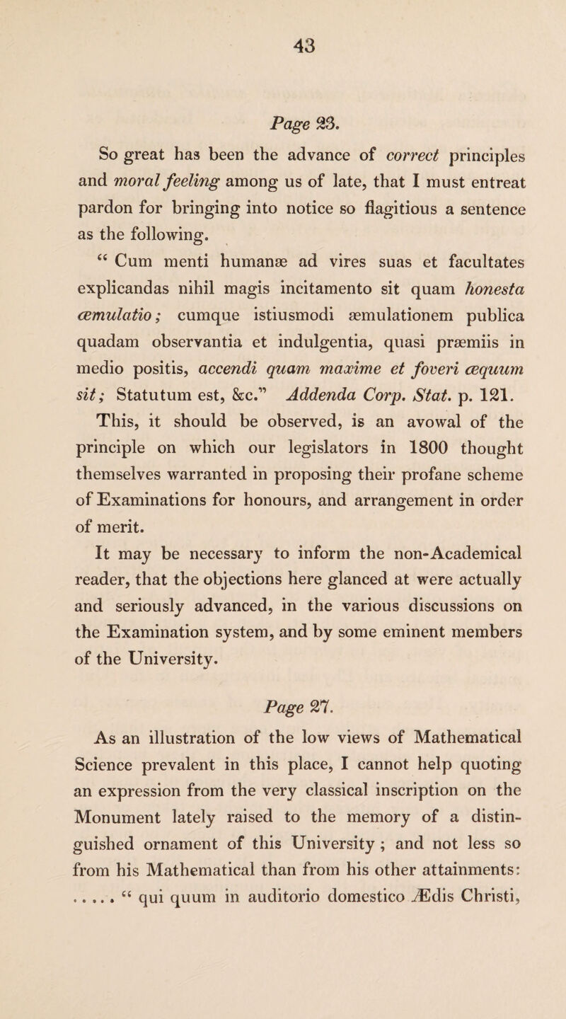 Page S3. So great has been the advance of correct principles and moral feeling among us of late, that I must entreat pardon for bringing into notice so flagitious a sentence as the following. “ Cum menti humanas ad vires suas et facultates explicandas nihil magis incitamento sit quam honesta cemulatio; cumque istiusmodi aemulationem publica quadam observantia et indulgentia, quasi praemiis in medio positis, accendi quam maocime et foveri cequum sit; Statu turn est, &c.” Addenda Corp. Stat. p. 121. This, it should be observed, is an avowal of the principle on which our legislators in 1800 thought themselves warranted in proposing their profane scheme of Examinations for honours, and arrangement in order of merit. It may be necessary to inform the non-Academical reader, that the objections here glanced at were actually and seriously advanced, in the various discussions on the Examination system, and by some eminent members of the University. Page Wl. As an illustration of the low views of Mathematical Science prevalent in this place, I cannot help quoting an expression from the very classical inscription on the Monument lately raised to the memory of a distin¬ guished ornament of this University; and not less so from his Mathematical than from his other attainments: .“ qui quum in auditorio domestico vEdis Christi,