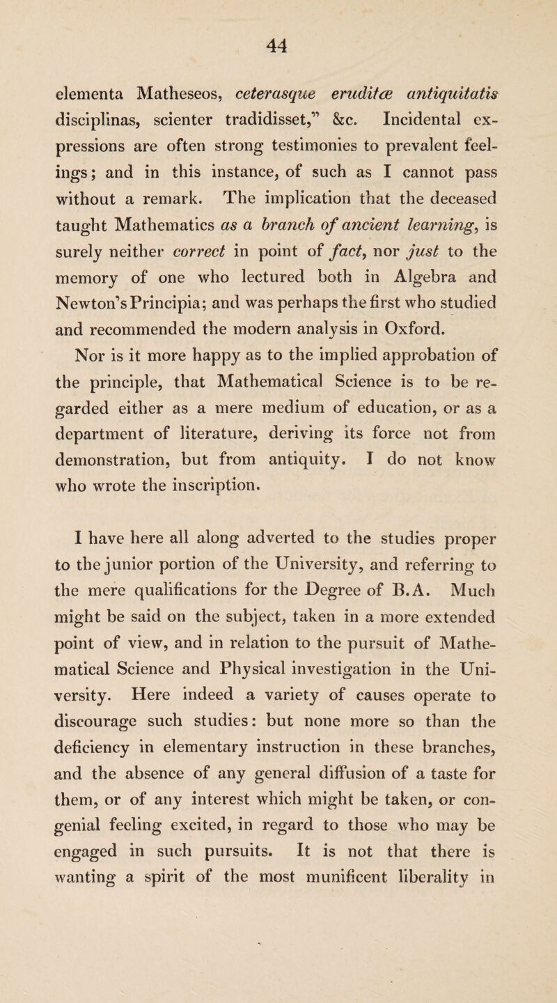 elementa Matheseos, ceterasque erudites antiquitatis disciplinas, scienter tradidisset,” &c. Incidental ex¬ pressions are often strong testimonies to prevalent feel¬ ings; and in this instance, of such as I cannot pass without a remark. The implication that the deceased taught Mathematics as a branch of ancient learnings is surely neither correct in point of fact, nor just to the memory of one who lectured both in Algebra and Newton’s Principia; and was perhaps the first who studied and recommended the modern analysis in Oxford. Nor is it more happy as to the implied approbation of the principle, that Mathematical Science is to be re¬ garded either as a mere medium of education, or as a department of literature, deriving its force not from demonstration, but from antiquity. I do not know who wrote the inscription. I have here all along adverted to the studies proper to the junior portion of the University, and referring to the mere qualifications for the Degree of B.A. Much might be said on the subject, taken in a more extended point of view, and in relation to the pursuit of Mathe¬ matical Science and Physical investigation in the Uni¬ versity. Here indeed a variety of causes operate to discourage such studies: but none more so than the deficiency in elementary instruction in these branches, and the absence of any general diffusion of a taste for them, or of any interest which might be taken, or con¬ genial feeling excited, in regard to those who may be engaged in such pursuits. It is not that there is wanting a spirit of the most munificent liberality in