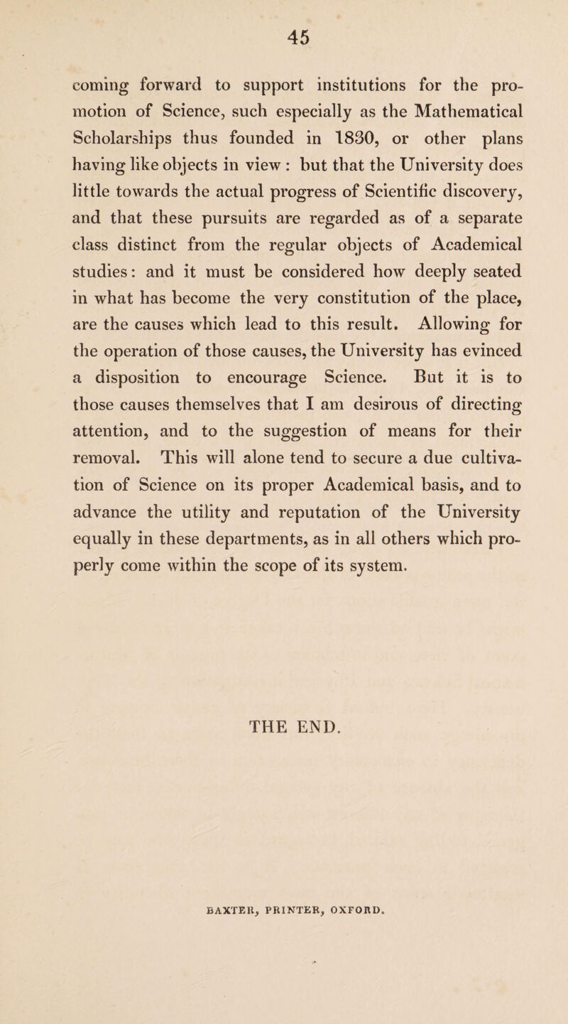 coming forward to support institutions for the pro¬ motion of Science, such especially as the Mathematical Scholarships thus founded in 1830, or other plans having like objects in view : but that the University does little towards the actual progress of Scientific discovery, and that these pursuits are regarded as of a separate class distinct from the regular objects of Academical studies: and it must be considered how deeply seated in what has become the very constitution of the place, are the causes which lead to this result. Allowing for the operation of those causes, the University has evinced a disposition to encourage Science. But it is to those causes themselves that I am desirous of directing attention, and to the suggestion of means for their removal. This will alone tend to secure a due cultiva¬ tion of Science on its proper Academical basis, and to advance the utility and reputation of the University equally in these departments, as in all others which pro¬ perly come within the scope of its system. THE END. BAXTER, PRINTER, OXFORD.