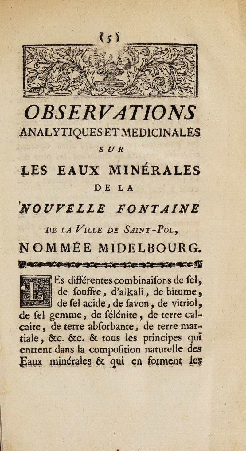 OBSERVATIONS ANALYTIQUES ET MEDICINALES SUR LES EAUX MINÉRALES DELA NOUVELLE FONTAINE de la Ville de Saint-Pol, NOMMÉE MIDELBOURG. Es différentes combinaifons de fel, de fouffre, d’alkali, de bitume , de fel acide, de fa von, de vitriol, de fei gemme, de félénite, de terre cal¬ caire, de terre abforbante, de terre mar¬ tiale, &c. &c« & tous les principes qui entrent dans la compofition naturelle des |i$U£ minérale? ôc gui en forment le? / . s i