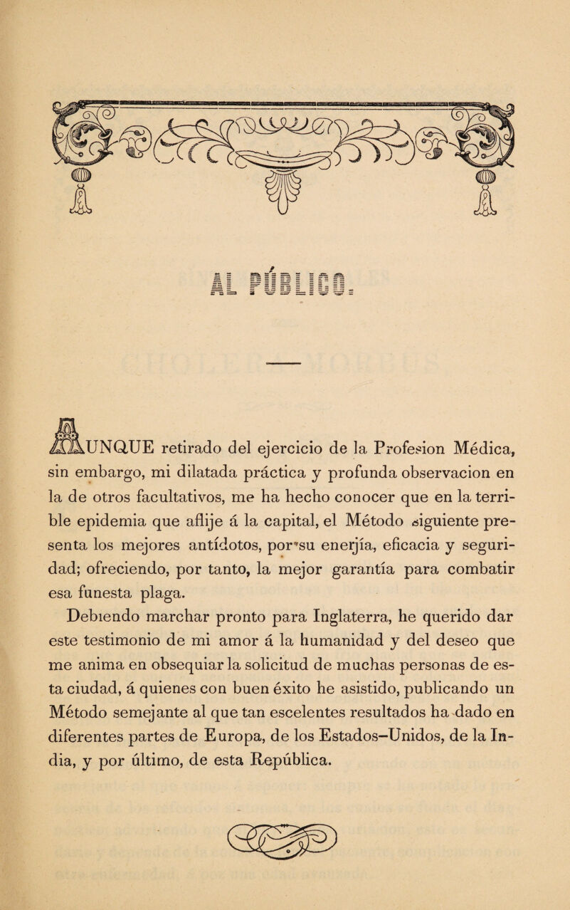 UNQUE retirado del ejercicio de la Profesión Médica, sin embargo, mi dilatada práctica y profunda observación en la de otros facultativos, me ha hecho conocer que en la terri¬ ble epidemia que aflije á la capital, el Método siguiente pre¬ senta los mejores antídotos, por’su enerjía, eficacia y seguri¬ dad; ofreciendo, por tanto, la mejor garantía para combatir esa funesta plaga. Debiendo marchar pronto para Inglaterra, he querido dar este testimonio de mi amor á la humanidad y del deseo que me anima en obsequiarla solicitud de muchas personas de es¬ ta ciudad, á quienes con buen éxito he asistido, publicando un Método semejante al que tan escelentes resultados ha dado en diferentes partes de Europa, de los Estados-Unidos, de la In¬ dia, y por último, de esta República.