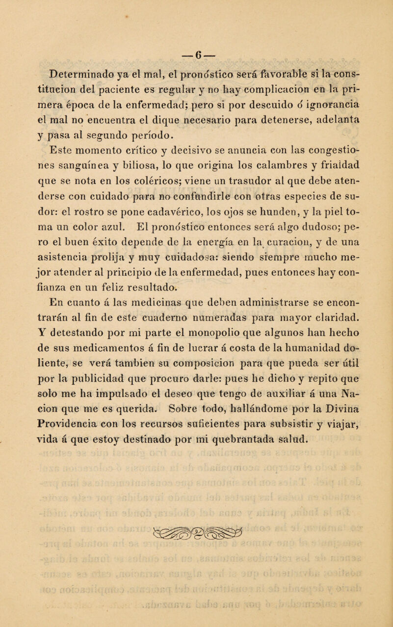 Determinado ya el mal, el pronostico será favorable si la cons¬ titución del paciente es regular y no hay complicación en la pri¬ mera época de la enfermedad; pero si por descuido o' ignorancia el mal no encuentra el dique necesario para detenerse, adelanta y pasa al segundo período. Este momento crítico y decisivo se anuncia con las congestio¬ nes sanguínea y biliosa, lo que origina los calambres y frialdad que se nota en los coléricos; viene un trasudor al que debe aten¬ derse con cuidado para no confundirle con otras especies de su¬ dor: el rostro se pone cadavérico, los ojos se hunden, y la piel to¬ ma un color azul. El prono'stico entonces será algo dudoso; pe¬ ro el buen éxito depende de la energía en la¿ curación, y de una asistencia prolija y muy cuidadosa: siendo siempre mucho me¬ jor atender al principio de la enfermedad, pues entonces hay con¬ fianza en un feliz resultado. En cuanto á las medicinas que deben administrarse se encon¬ trarán al fin de este cuaderno numeradas para mayor claridad. Y detestando por mi parte el monopolio que algunos han hecho de sus medicamentos á fin de lucrar á costa de la humanidad do¬ liente, se verá también su composición para que pueda ser útil por la publicidad que procuro darle: pues he dicho y repito que solo me ha impulsado el deseo que tengo de auxiliar á una Na¬ ción que me es querida. Sobre todo, hallándome por la Divina Providencia con los recursos suficientes para subsistir y viajar,