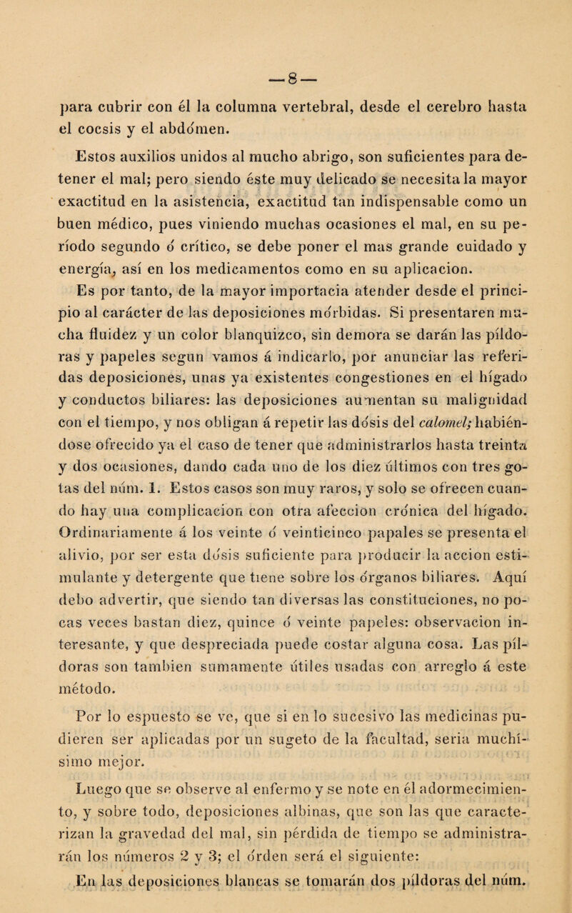 para cubrir con él la columna vertebral, desde el cerebro hasta el cocsis y el abdomen. Estos auxilios unidos al mucho abrigo, son suficientes para de¬ tener el mal; pero siendo éste muy delicado se necesítala mayor exactitud en la asistencia, exactitud tan indispensable como un buen médico, pues viniendo muchas ocasiones el mal, en su pe¬ ríodo segundo o' crítico, se debe poner el mas grande cuidado y energía, así en los medicamentos como en su aplicación. Es por tanto, de la mayor importada atender desde el princi¬ pio al carácter de las deposiciones mórbidas. Si presentaren mu¬ cha fluidez y un color blanquizco, sin demora se darán las píldo¬ ras y papeles según vamos á indicarlo, por anunciar las referi¬ das deposiciones, unas ya existentes congestiones en el hígado y conductos biliares: las deposiciones aumentan su malignidad con el tiempo, y nos obligan á repetir las dosis del calomel; habién¬ dose ofrecido ya el caso de tener que administrarlos hasta treinta y dos ocasiones, dando cada uno de los diez últimos con tres go¬ tas del num. 1. Estos casos son muy raros, y solo se ofrecen cuan¬ do hay una complicación con otra afección cro'nica del hígado. Ordinariamente á los veinte 6 veinticinco papales se presenta el alivio, por ser esta dosis suficiente para producir la acción esti¬ mulante y detergente que tiene sobre los órganos biliares. Aquí debo advertir, que siendo tan diversas las constituciones, no po¬ cas veces bastan diez, quince 6 veinte papeles: observación in¬ teresante, y que despreciada puede costar alguna cosa. Las píl¬ doras son también sumamente útiles usadas con arreglo á este método. Por lo espuesto se ve, que si en lo sucesivo las medicinas pu¬ dieren ser aplicadas por un sugeto de la facultad, seria muchí¬ simo mejor. Luego que se observe al enfermo y se note en él adormecimien¬ to, y sobre todo, deposiciones albinas, que son las que caracte¬ rizan la gravedad del mal, sin pérdida de tiempo se administra¬ rán los números 2 y 3; el o'rden será el siguiente: En las deposiciones blancas se tomarán dos píldoras del num.