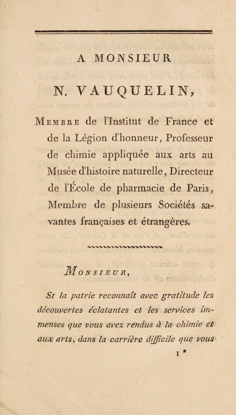 A MONSIEUR N. VAUQUELIN, Membre de l’Institut de France et de la Légion d’honneur, Professeur de chimie appliquée aux arts au Musée d'histoire naturelle, Directeur de l’Ecole de pharmacie de Paris, Membre de plusieurs Sociétés sa¬ vantes françaises et étrangères. M O N S I E U R, r Si la patrie reconnaît avec gratitude les découvertes éclatantes et les services im¬ menses que vous avez rendus à la chimie et aux arts, dans la carrière difficile que vous *