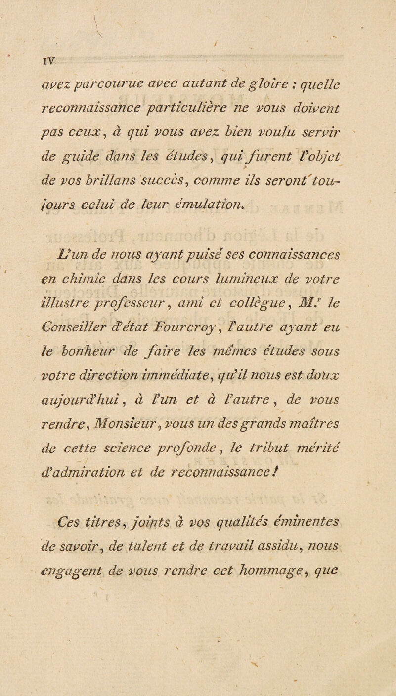 / IV -K* avez parcourue avec autant de gloire : quelle reconnaissance particulière ne vous doivent pas ceux, à qui vous avez bien voulu servir de guide dans les études, qui furent V objet > de vos brillans succès, comme ils seront tou¬ jours celui de leur émulation. L’un de nous ayant puisé ses connaissances en chimie dans les cours lumineux de votre illustre professeur, ami et collègue, M.r le Conseiller a état Fourcroy, Vautre ayant eu le bonheur de faire les mêmes études sous votre direction immédiate, qiùil nous est doux aujourd’hui, à Vun et à Vautre, de vous rendre, Monsieur, vous un des grands maîtres de cette science profonde, le tribut mérité dadmiration et de reconnaissance ! Ces titres, joints à vos qualités éminentes de savoir, de talent et de travail assidu, nous engagent de vous rendre cet hommage ,