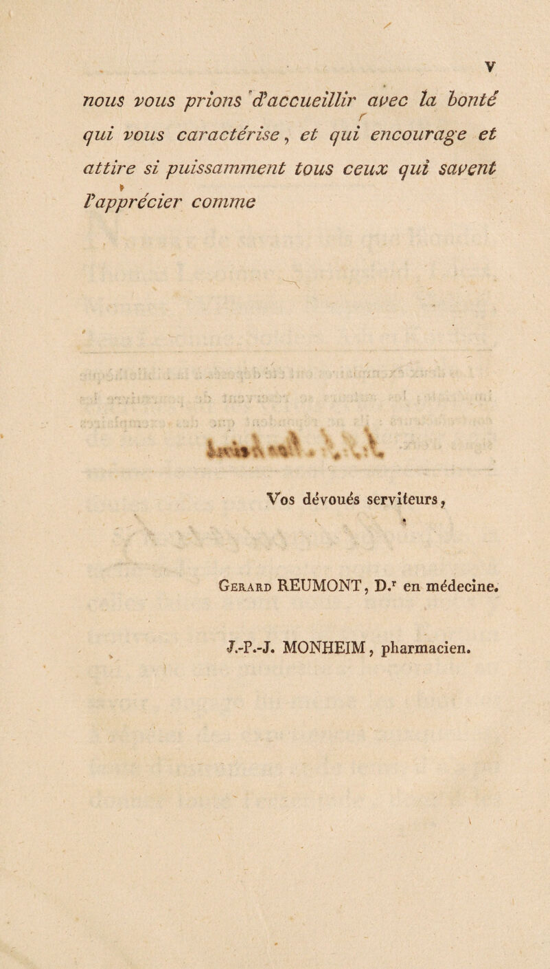 nous vous prions âaccueillir avec ta bonté r qui vous caractérise, et qui encourage et attire si puissamment tous ceux qui savent * l'apprécier comme è Vos dévoués serviteurs, < « S Gérard REUMONT, D.r en médecine. J.-P.-J. MONHEIM, pharmacien.