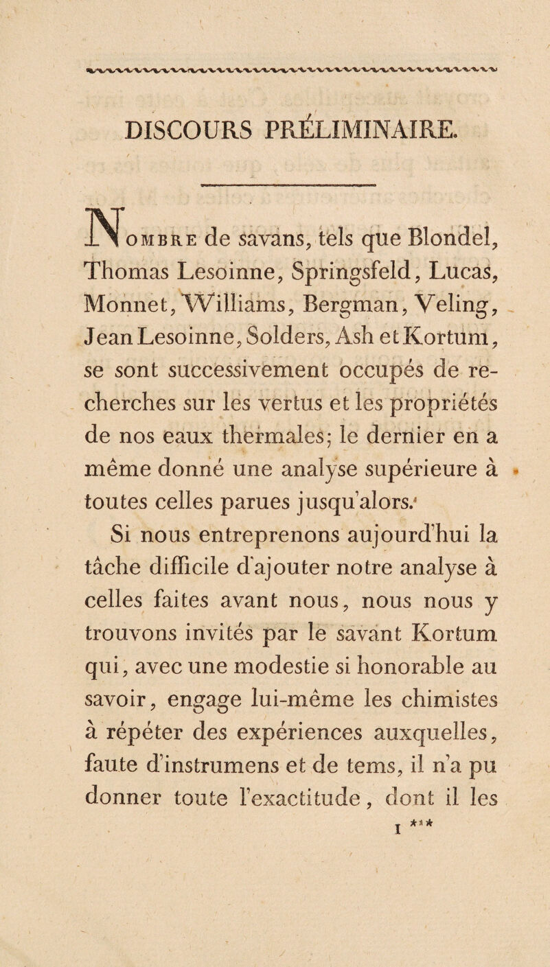 DISCOURS PRÉLIMINAIRE. N ombre de savans, tels que Blondel, Thomas Lesoinne, Springsfeld, Lucas, Monnet, Williams, Bergman, Veling, Jean Lesoinne, Solders, Ash etKortum, se sont successivement occupés de re¬ cherches sur les vertus et les propriétés de nos eaux thermales; le dernier en a même donné une analyse supérieure à toutes celles parues jusqu’alors.* Si nous entreprenons aujourd’hui la tâche difficile d ajouter notre analyse à celles faites avant nous, nous nous y trouvons invités par le savant Kortum qui, avec une modestie si honorable au savoir, engage lui-même les chimistes à répéter des expériences auxquelles, faute d’instrumens et de tems, il n’a pu donner toute l’exactitude, dont il les
