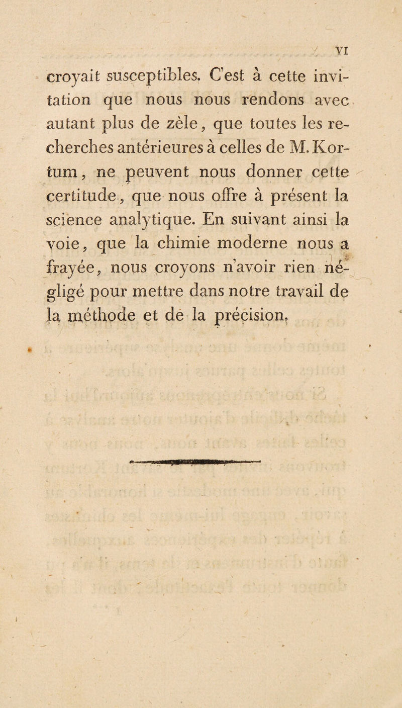 croyait susceptibles. Cest à cette invi¬ tation que nous nous rendons avec autant plus de zèle, que toutes les re¬ cherches antérieures à celles de M. Kor- tum, ne peuvent nous donner cette - certitude, que nous offre à présent la science analytique. En suivant ainsi la voie, que la chimie moderne nous a frayée, nous croyons navoir rien né¬ gligé pour mettre dans notre travail de la méthode et de la précision»