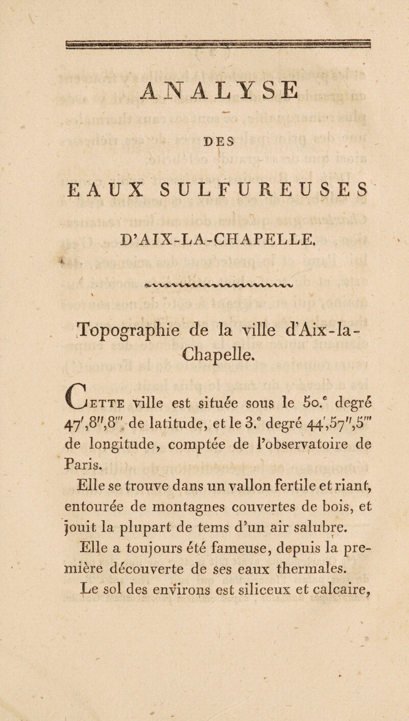ANALYSE DES \ . : EAUX SULFUREUSES -ï D’AIX-LA-CHAPELLE. \ Topographie de la ville d’Aix-Ia- Chapelle. (jette ville est située sous le 5o.c degré 47f,8'/,8r de latitude, et le 3.e degré 44,57',,5f de longitude, comptée de l’observatoire de Paris. Elle se trouve dans un vallon fertile et riant, entourée de montagnes couvertes de bois, et jouit la plupart de tems d’un air salubre. Elle a toujours été fameuse, depuis la pre¬ mière découverte de ses eaux thermales. Le sol des environs est siliceux et calcaire,