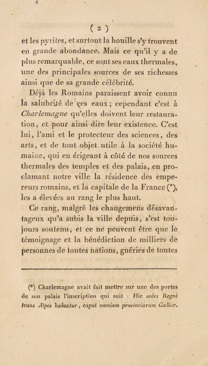 et les pyrites, et surtout la houille s’y trouvent en grande abondance. Mais ce qu’il y a de plus remarquable, ce sont ses eaux thermales, une des principales sources de ses richesses ainsi que de sa grande célébrité. Déjà les Romains paraissent avoir connu la salubrité de çes eaux ; cependant c’est à Charlemagne qu’elles doivent leur restaura¬ tion, et pour ainsi dire leur existence. C’est lui, l’ami et le protecteur des sciences, des arts, et de tout objet utile à la société hu¬ maine, qui en érigeant à côté de nos sources thermales des temples et des palais, en pro¬ clamant notre ville la résidence des empe¬ reurs romains, et la capitale de la France (*), les a élevées au rang le plus haut. Ce rang, malgré les changeméns désavan¬ tageux qu’a subis la ville depuis, s’est tou¬ jours soutenu, et ce ne peuvent être que le témoignage et la bénédiction de milliers de personnes de toutes nations, guéries de toutes (*) Charlemagne avait fait mettre sur une des portes de son palais l’inscription qui suit : Hic sedes Regni ' \ trans Alpes habeatur, caput omnium provinciarum Galliæ.