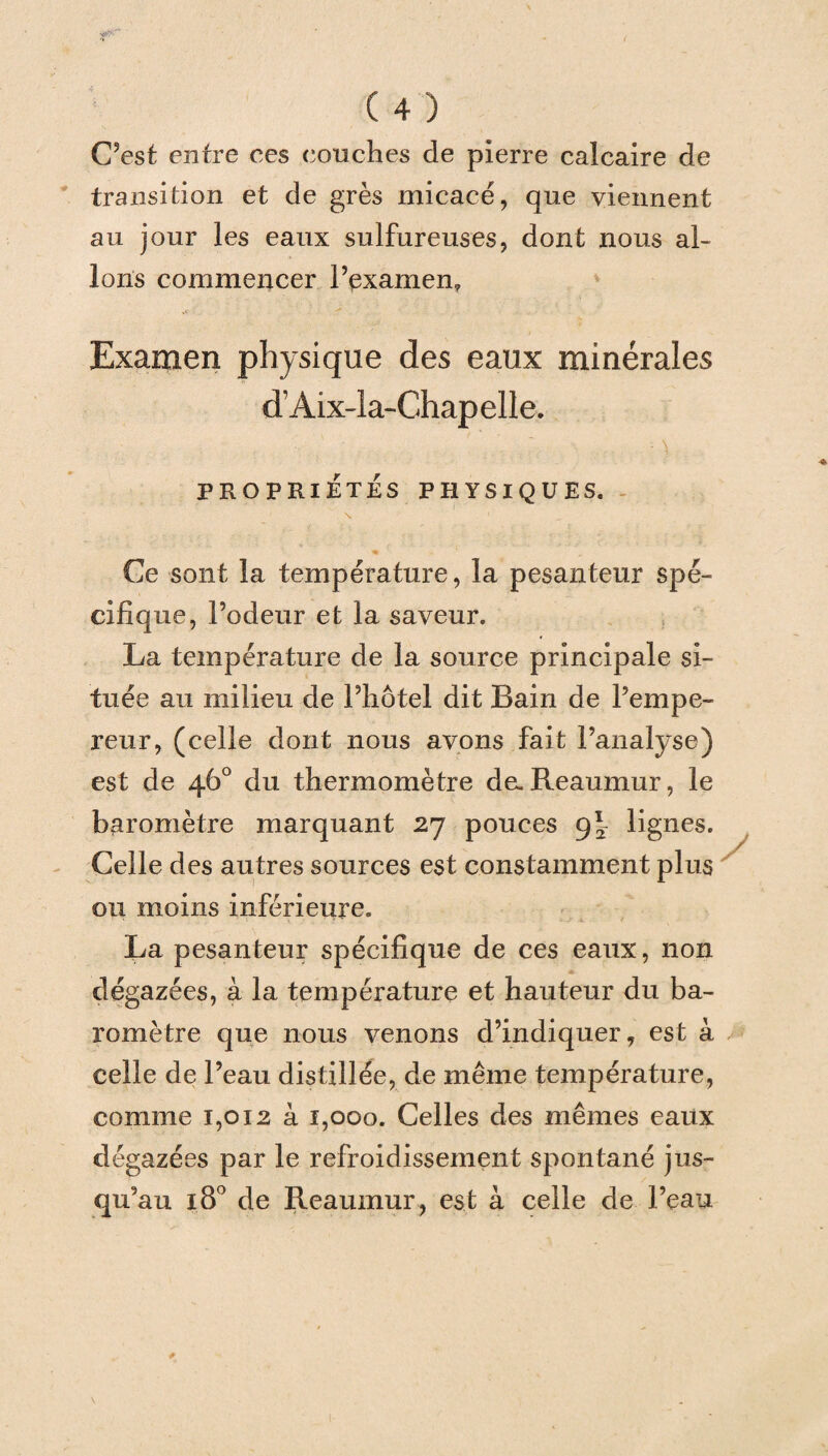 C’est entre ces conciles de pierre calcaire de transition et de grès micacé, que viennent au jour les eaux sulfureuses, dont nous al¬ lons commencer l’examen? Examen physique des eaux minérales d’Aix-la-Chapelle. PROPRIÉTÉS PHYSIQUES. Ce sont la température, la pesanteur spé¬ cifique, l’odeur et la saveur. La température de la source principale si¬ tuée au milieu de l’hôtel dit Bain de l’empe¬ reur, (celle dont nous avons fait l’analyse) est de 46° du thermomètre de-Reaumur, le baromètre marquant 27 pouces 9^ lignes. Celle des autres sources est constamment plus ou moins inférieure. La pesanteur spécifique de ces eaux, non dégazées, à la température et hauteur du ba¬ romètre que nous venons d’indiquer, est à celle de l’eau distillée, de même température, comme 1,012 à 1,000. Celles des mêmes eaux dégazées par le refroidissement spontané jus¬ qu’au 180 de Reaumur, est à celle de l’eau y