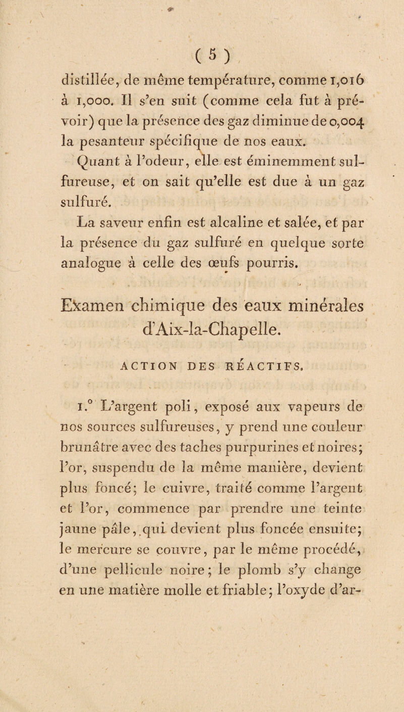 distillée, de même température, comme 1,016 à 1,000. Il s’en suit (comme cela fut à pré¬ voir) que la présence des gaz diminue de 0,004 la pesanteur spécifique de nos eaux. Quant à l’odeur, elle est éminemment sul¬ fureuse, et on sait qu’elle est due à un gaz sulfuré. La saveur enfin est alcaline et salée, et par la présence du gaz sulfuré en quelque sorte analogue à celle des œufs pourris. * •_» Examen chimique des eaux minérales d’Aix-la-Chapelle. ACTION DES RÉACTIFS. i.° L’argent poli, exposé aux vapeurs de nos sources sulfureuses, y prend une couleur brunâtre avec des taches purpurines et noires; For, suspendu de la même manière, devient plus foncé; le cuivre, traité comme l’argent et For, commence par prendre une teinte jaune pâle, qui devient plus foncée ensuite; le mercure se couvre, par le même procédé, d’une pellicule noire ; le plomb s’y change en une matière molle et friable; l’oxyde d’ar-
