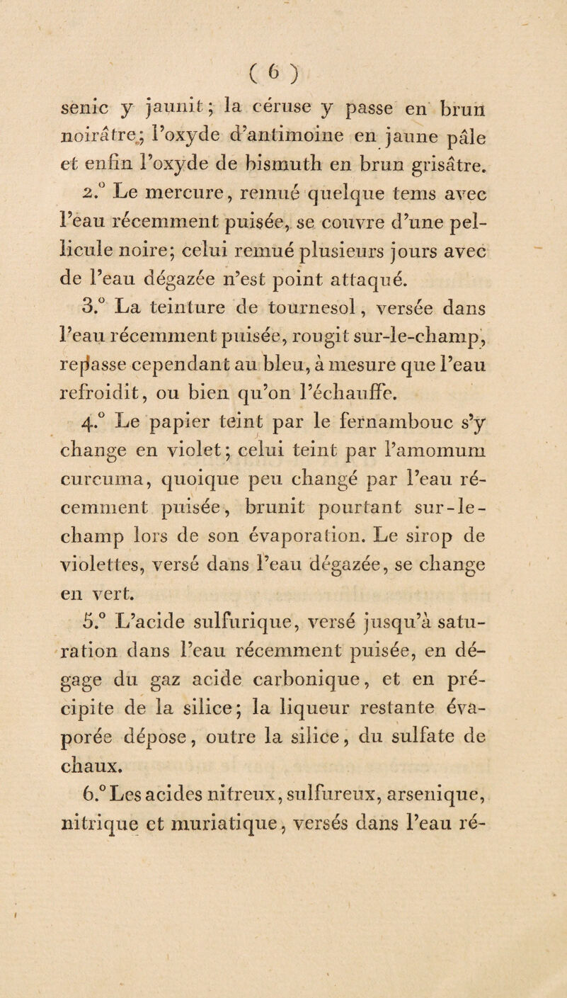 seule y jaunit; la céruse y passe en brun noirâtre; Poxyde d’antimoine en jaune pâle et enfin l’oxyde de bismuth en brun grisâtre. 2. ° Le mercure, remué quelque tems avec Peau récemment puisée, se couvre d’une pel¬ licule noire; celui remué plusieurs jours avec de Peau dégazée n’est point attaqué. 3. ° La teinture de tournesol, versée dans Peau récemment puisée, rougit sur-le-champ, refasse cependant au bleu, à mesure que Peau refroidit, ou bien qu’on l’échauffe. 4. ° Le papier teint par le fernambouc s’y change en violet ; celui teint par l’amomum curcuma, quoique peu changé par Peau ré¬ cemment puisée, brunit pourtant sur-le- champ lors de son évaporation. Le sirop de violettes, versé dans Peau dégazée, se change en vert. 5. ° L’acide sulfurique, versé jusqu’à satu¬ ration dans Peau récemment puisée, en dé¬ gage du gaz acide carbonique, et en pré¬ cipite de la silice; la liqueur restante éva¬ porée dépose, outre la silice, du sulfate de chaux. 6. ° Les acides nitreux , sulfureux, arsenique, nitrique et muriatique, versés dans Peau ré-