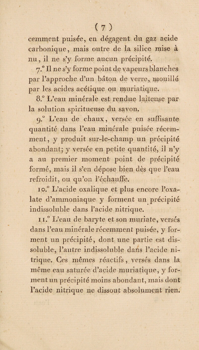 cemment puisée, en dégagent du gaz acide carbonique, mais outre de la silice mise à nu, il ne s’y forme aucun précipité. 7.0 Il ne s’y forme point de vapeurs blanches par l’approche d’un bâton de verre, mouillé par les acides acétique ou muriatique. 8.° L’eau minérale est rendue laiteuse par la solution spiritueuse du savon. q.° L’eau de chaux, versée en suffisante quantité dans l’eau minérale puisée récem¬ ment, y produit sur-le-champ un précipité abondant; y versée en petite quantité, il n’y a au premier moment point de précipité formé, mais il s’en dépose bien dès que l’eau refroidit, ou qu’on l’échauffe. 10. ° L’acide oxalique et plus encore l’oxa- late d’ammoniaque y forment un précipité indissoluble dans l’acide nitrique. 11. ° L’eau de baryte et son muriate, versés dans l’eau minérale récemment puisée, y for¬ ment un précipité, dont une partie est dis¬ soluble, l’autre indissoluble dans l’acide ni¬ trique. Ces mêmes réactifs , versés dans la même eau saturée d’acide muriatique, y for¬ ment un précipité moins abondant, mais dont l’acide nitrique ne dissout absolument rien.