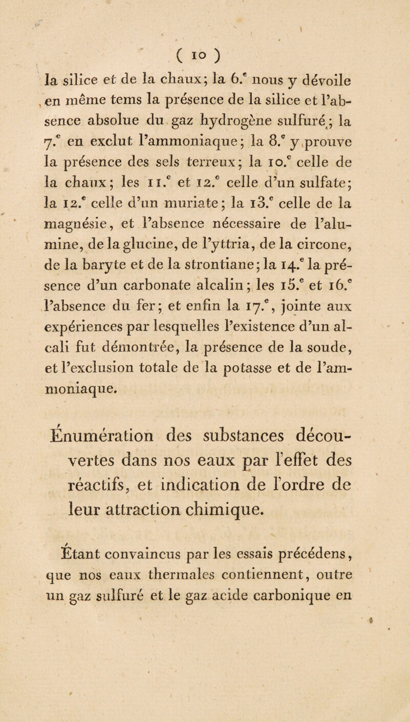 la silice et de la chaux; la 6.® nous y dévoile , en même tems la présence de la silice et l’ab¬ sence absolue du gaz hydrogène sulfuré ; la 7.® en exclut l’ammoniaque ; la 8.® y prouve la présence des sels terreux; la io.e celle de la chaux; les n.e et I2.c celle d’un sulfate; la 12.® celle d’un muriate; la i3.e celle de la magnésie, et l’absence nécessaire de l’alu¬ mine, de laglucine, de l’yttria, de la circone, de la baryte et de la strontiane; la 14.® la pré¬ sence d’un carbonate alcalin; les i5.e et i6.e l’absence du fer; et enfin la 17.% jointe aux expériences par lesquelles l’existence d’un al¬ cali fut démontrée, la présence de la soude, et l’exclusion totale de la potasse et de l’am¬ moniaque. Énumération des substances décou¬ vertes dans nos eaux par lefFet des réactifs, et indication de l’ordre de leur attraction chimique. Etant convaincus par les essais précédens, que nos eaux thermales contiennent, outre un gaz sulfuré et le gaz acide carbonique en