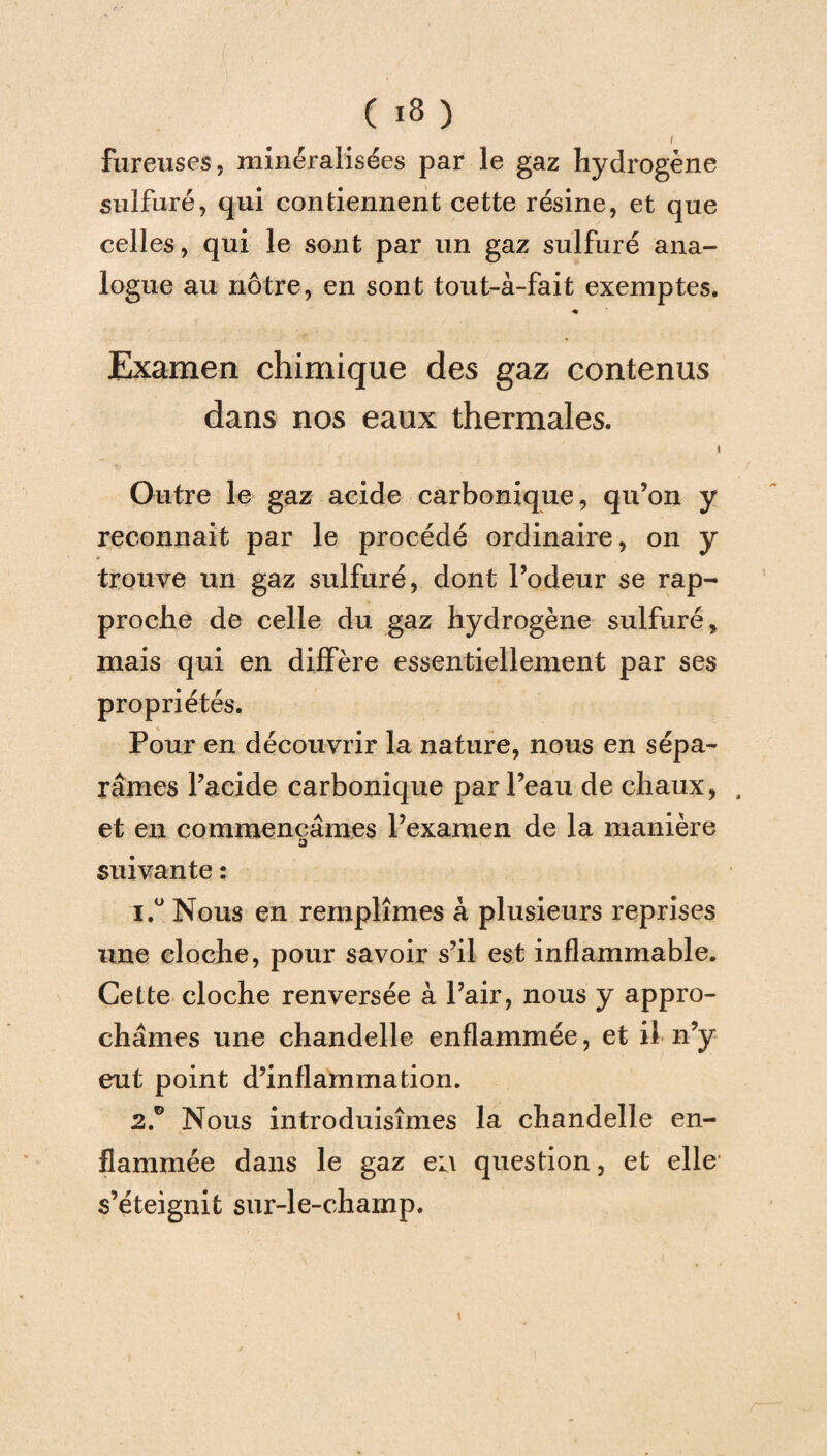 \ foreuses, minéralisées par le gaz hydrogène sulfuré, qui contiennent cette résine, et que celles, qui le sont par un gaz sulfuré ana¬ logue au nôtre, en sont tout-à-fait exemptes. •• Examen chimique des gaz contenus dans nos eaux thermales. Outre le gaz acide carbonique, qu’on y reconnait par le procédé ordinaire, on y trouve un gaz sulfuré, dont l’odeur se rap¬ proche de celle du gaz hydrogène sulfuré, mais qui en diffère essentiellement par ses propriétés. Pour en découvrir la nature, nous en sépa¬ râmes l’acide carbonique par l’eau de chaux, . et en commençâmes l’examen de la manière a suivante : 1. ° Nous en remplîmes à plusieurs reprises une cloche, pour savoir s’il est inflammable. Cette cloche renversée à l’air, nous y appro¬ châmes une chandelle enflammée, et il n’y eut point d’inflammation. 2. ° Nous introduisîmes la chandelle en¬ flammée dans le gaz eu question, et elle s’éteignit sur-le-champ.