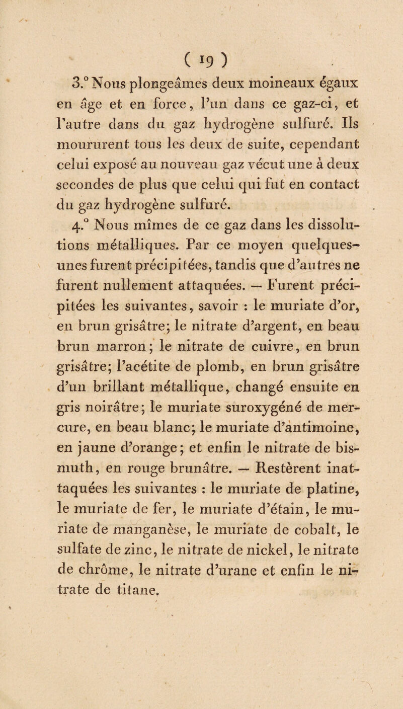I ( i9 ) 3.° Nous plongeâmes deux moineaux égaux en âge et en force, l’un dans ce gaz-ci, et l’autre dans du gaz hydrogène sulfuré. Ils moururent tous les deux de suite, cependant celui exposé au nouveau gaz vécut une à deux secondes de plus que celui qui fut en contact du gaz hydrogène sulfuré. 4.0 Nous mîmes de ce gaz dans les dissolu¬ tions métalliques. Par ce moyen quelques- unes furent précipitées, tandis que d’autres ne furent nullement attaquées. — Furent préci¬ pitées les suivantes, savoir : le muriate d’or, en brun grisâtre; le nitrate d’argent, en beau brun marron ; le nitrate de cuivre, en brun grisâtre; l’acétite de plomb, en brun grisâtre d’un brillant métallique, changé ensuite en gris noirâtre; le muriate suroxygéné de mer¬ cure, en beau blanc; le muriate d’antimoine, en jaune d’orange; et enfin le nitrate de bis¬ muth, en rouge brunâtre. — Restèrent inat- taquées les suivantes : le muriate de platine, le muriate de fer, le muriate d’étain, le mu¬ riate de manganèse, le muriate de cobalt, le sulfate de zinc, le nitrate de nickel, le nitrate de chrome, le nitrate d’urane et enfin le ni¬ trate de titane.