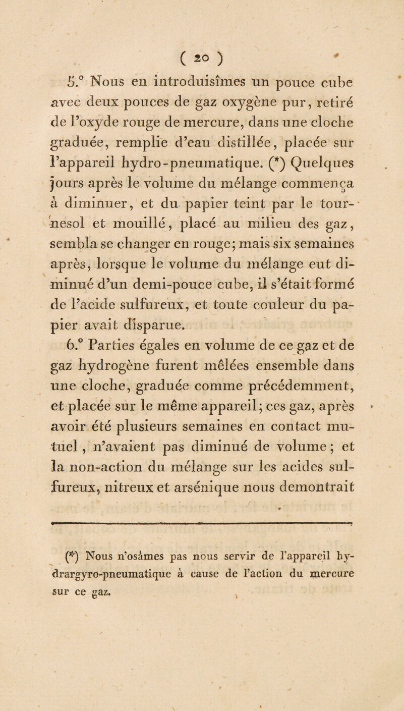 5. ° Nous en introduisîmes un pouce cube avec deux pouces de gaz oxygène pur, retiré de l’oxyde rouge de mercure, dans une cloche graduée, remplie d’eau distillée, placée sur l’appareil hydro-pneumatique. (*) Quelques jours après le volume du mélange commença à diminuer, et du papier teint par le tour¬ nesol et mouillé, placé au milieu des gaz, sembla se changer en rouge; mais six semaines après, lorsque le volume du mélange eut di¬ minué d’un demi-pouce cube, il s’était formé de l’acide sulfureux, et toute couleur du pa¬ pier avait disparue. 6. ° Parties égales en volume de ce gaz et de gaz hydrogène furent mêlées ensemble dans une cloche, graduée comme précédemment, et placée sur le même appareil; ces gaz, après avoir été plusieurs semaines en contact mu¬ tuel , n’avaient pas diminué de volume ; et la non-action du mélange sur les acides sul¬ fureux, nitreux et arsénique nous démontrait (*) Nous n’osâmes pas nous servir de l'appareil hy- drargyro-pneumatique à cause de l’action du mercure