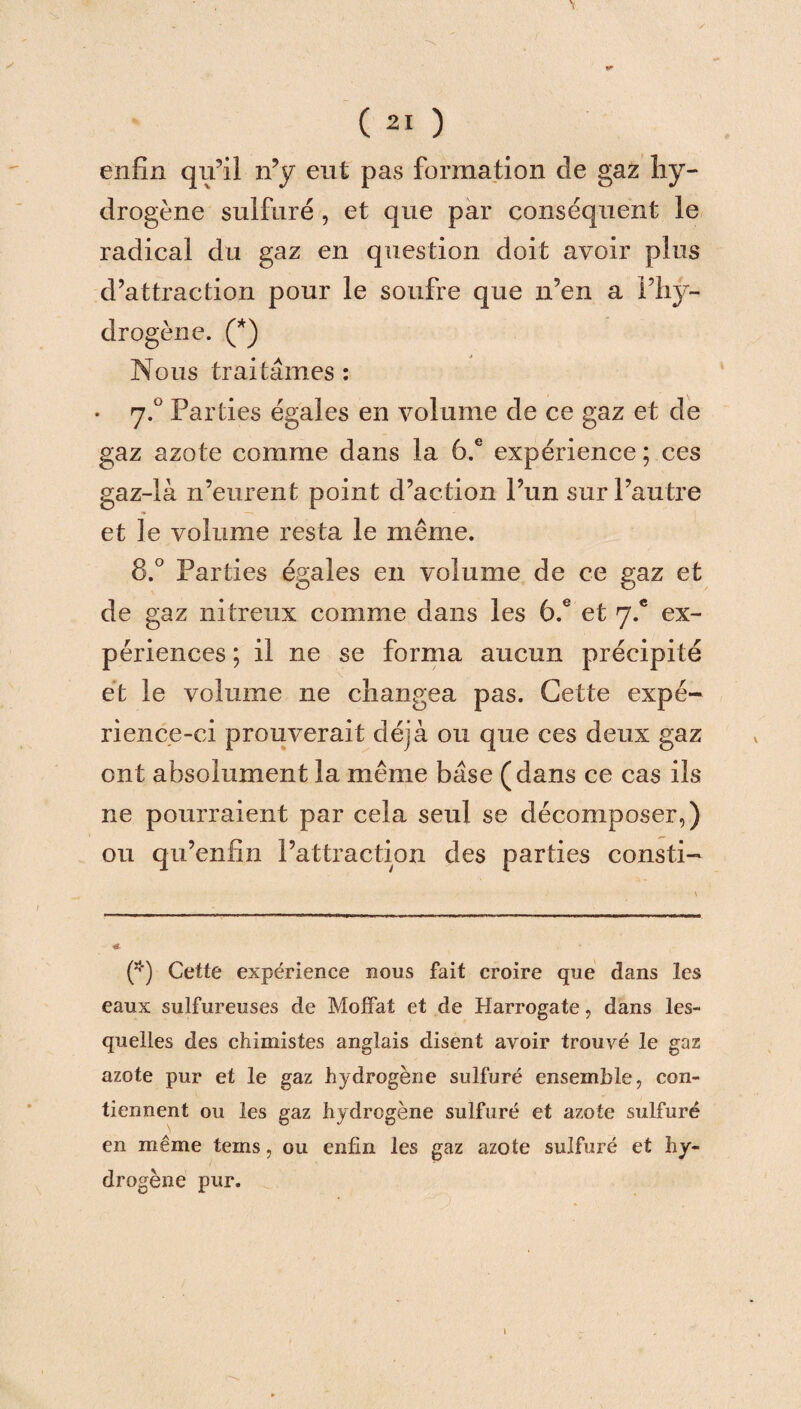 enfin qu’il n’y eut pas formation de gaz hy¬ drogène sulfuré , et que par conséquent le radical du gaz en question doit avoir plus d’attraction pour le soufre que n’en a l’hy¬ drogène. (* *) Nous traitâmes : • 7.0 Parties égales en volume de ce gaz et de gaz azote comme dans la 6.e expérience ; ces gaz-là n’eurent point d’action l’un sur l’autre et le volume resta le même. 8.° Parties égales en volume de ce gaz et de gaz nitreux comme dans les 6.e et 7.® ex¬ périences ; il ne se forma aucun précipité et le volume ne changea pas. Cette expé¬ rience-ci prouverait déjà ou que ces deux gaz ont absolument la même base (dans ce cas ils ne pourraient par cela seul se décomposer,) ou qu’enfin l’attraction des parties consti- * (*) Cette expérience nous fait croire que dans les eaux sulfureuses de Moffat et de Harrogate, dans les¬ quelles des chimistes anglais disent avoir trouvé le gaz azote pur et le gaz hydrogène sulfuré ensemble, con¬ tiennent ou les gaz hydrogène sulfuré et azote sulfuré en même tems, ou enfin les gaz azote sulfuré et hy¬ drogène pur. »