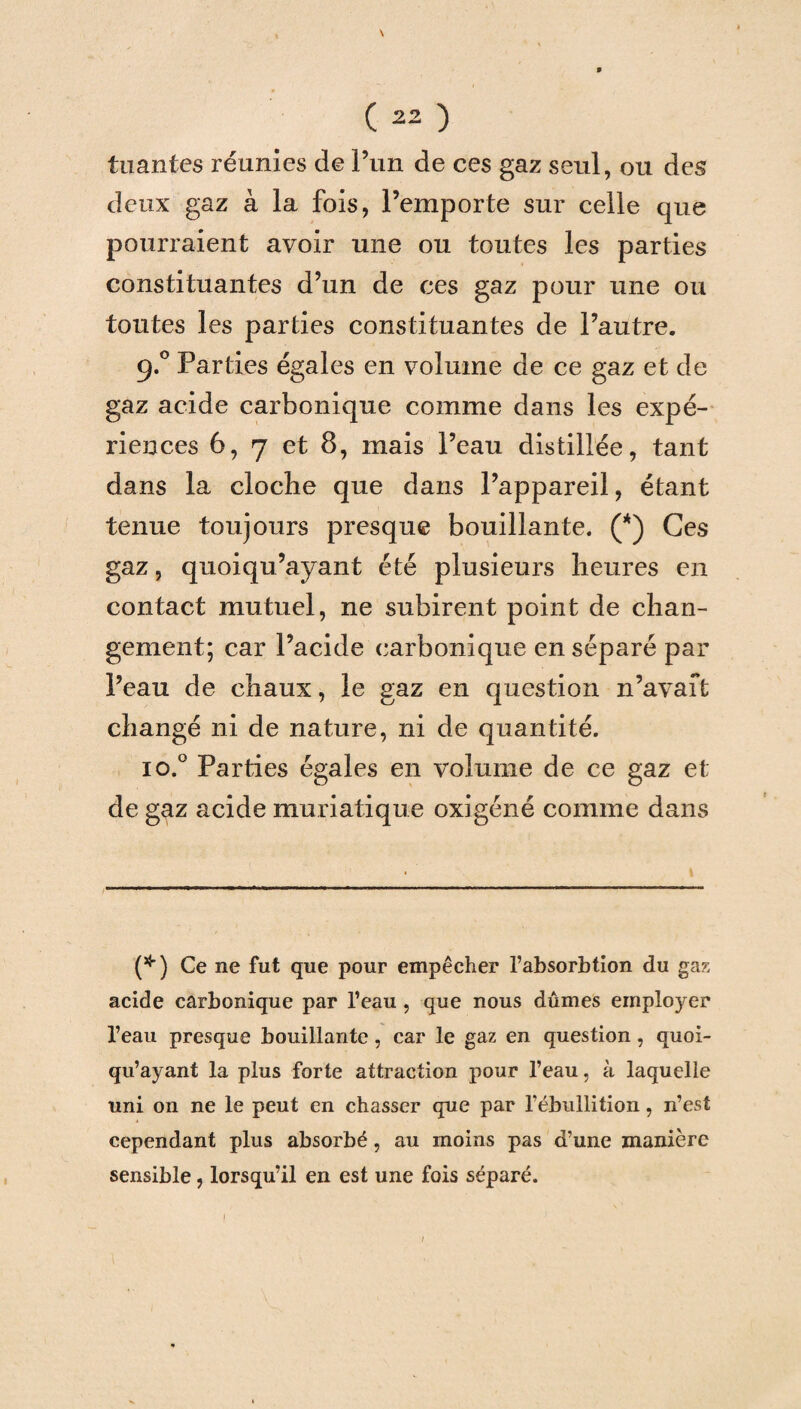 \ (22 ) tuantes réunies de l’un de ces gaz seul, ou des deux gaz à la fois, l’emporte sur celle que pourraient avoir une ou toutes les parties constituantes d’un de ces gaz pour une ou toutes les parties constituantes de l’autre. 9.0 Parties égales en volume de ce gaz et de gaz acide carbonique comme dans les expé¬ riences 6, 7 et 8, mais l’eau distillée, tant dans la cloche que dans l’appareil, étant tenue toujours presque bouillante. (*) Ces gaz, quoiqu’ayant été plusieurs heures en contact mutuel, ne subirent point de chan¬ gement; car l’acide carbonique en séparé par l’eau de chaux, le gaz en question n’avait changé ni de nature, ni de quantité. io.° Parties égales en volume de ce gaz et de gaz acide muriatique oxigéné comme dans (*) Ce ne fut que pour empêcher l’absorbtion du gaz acide carbonique par l’eau , que nous dûmes employer l’eau presque bouillante, car le gaz en question, quoi¬ qu’ayant la plus forte attraction pour l’eau, à laquelle uni on ne le peut en chasser que par l’ébullition, n’est cependant plus absorbé, au moins pas d’une manière sensible, lorsqu’il en est une fois séparé. /