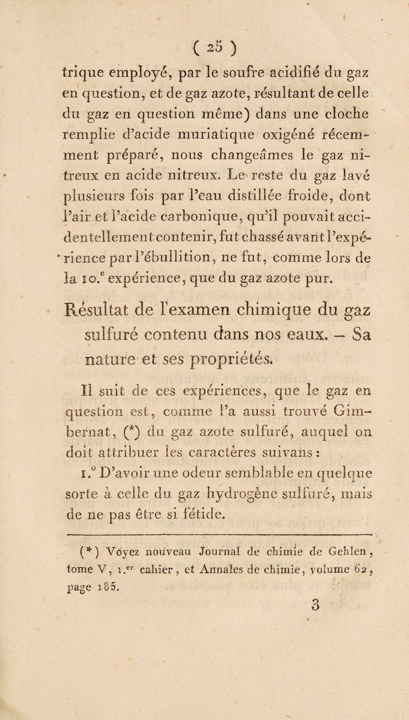 trique employé, par le soufre acidifié du gaz en question, et de gaz azote, résultant de celle du gaz en question même) dans une cloche remplie d’acide muriatique oxigéné récem¬ ment préparé, nous changeâmes le gaz ni¬ treux en acide nitreux. Le reste du gaz lavé plusieurs fois par l’eau distillée froide, dont l’air et l’acide carbonique, qu’il pouvait acci¬ dentellement contenir, fut chassé avant l’expé- * rience par l’ébullition, ne fut, comme lors de la io.e expérience, que du gaz azote pur. Résultat de l’examen chimique du gaz sulfuré contenu dans nos eaux. — Sa nature et ses propriétés. Il suit de ces expériences, que le gaz en question est, comme l’a aussi trouvé Girn- bernat, (*) du gaz azote sulfuré, auquel on doit attribuer les caractères suivans : i.° D’avoir une odeur semblable en quelque sorte à celle du gaz hydrogène sulfuré, mais de ne pas être si fétide. / (*) Voyez nouveau Journal de chimie de Gehlen , tome V, î.er cahier, et Annales de chimie, volume 6 a, page 18 5. 1