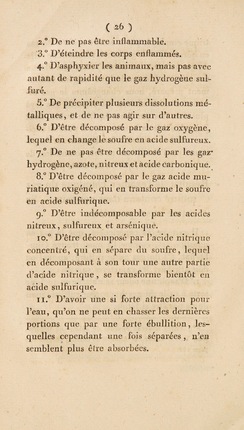 ( 26 ) 2. ° De ne pas être inflammable. 3. ° D’éteindre les corps enflammés. 4.0 D’asphyxier les animaux, mais pas avec autant de rapidité que le gaz hydrogène sul¬ furé. 5. ° De précipiter plusieurs dissolutions mé¬ talliques, et de ne pas agir sur d’autres. 6. ° D’être décomposé par le gaz oxygène, lequel en change le soufre en acide sulfureux. 7.0 De ne pas être décomposé par les gaz* hydrogène, azote, nitreux et acide carbonique. 8.° D’être décomposé par le gaz acide mu¬ riatique oxigéné, qui en transforme le soufre en acide sulfurique. 9.0 D’être indécomposable par les acides nitreux, sulfureux et arsénique. io.° D’être décomposé par l’acide nitrique concentré, qui en sépare du soufre, lequel en décomposant à son tour une autre partie d’acide nitrique , se transforme bientôt en acide sulfurique. ij.° D’avoir une si forte attraction pour l’eau, qu’on ne peut en chasser les dernières portions que par une forte ébullition, les¬ quelles cependant une fois séparées , n’en semblent plus être absorbées.