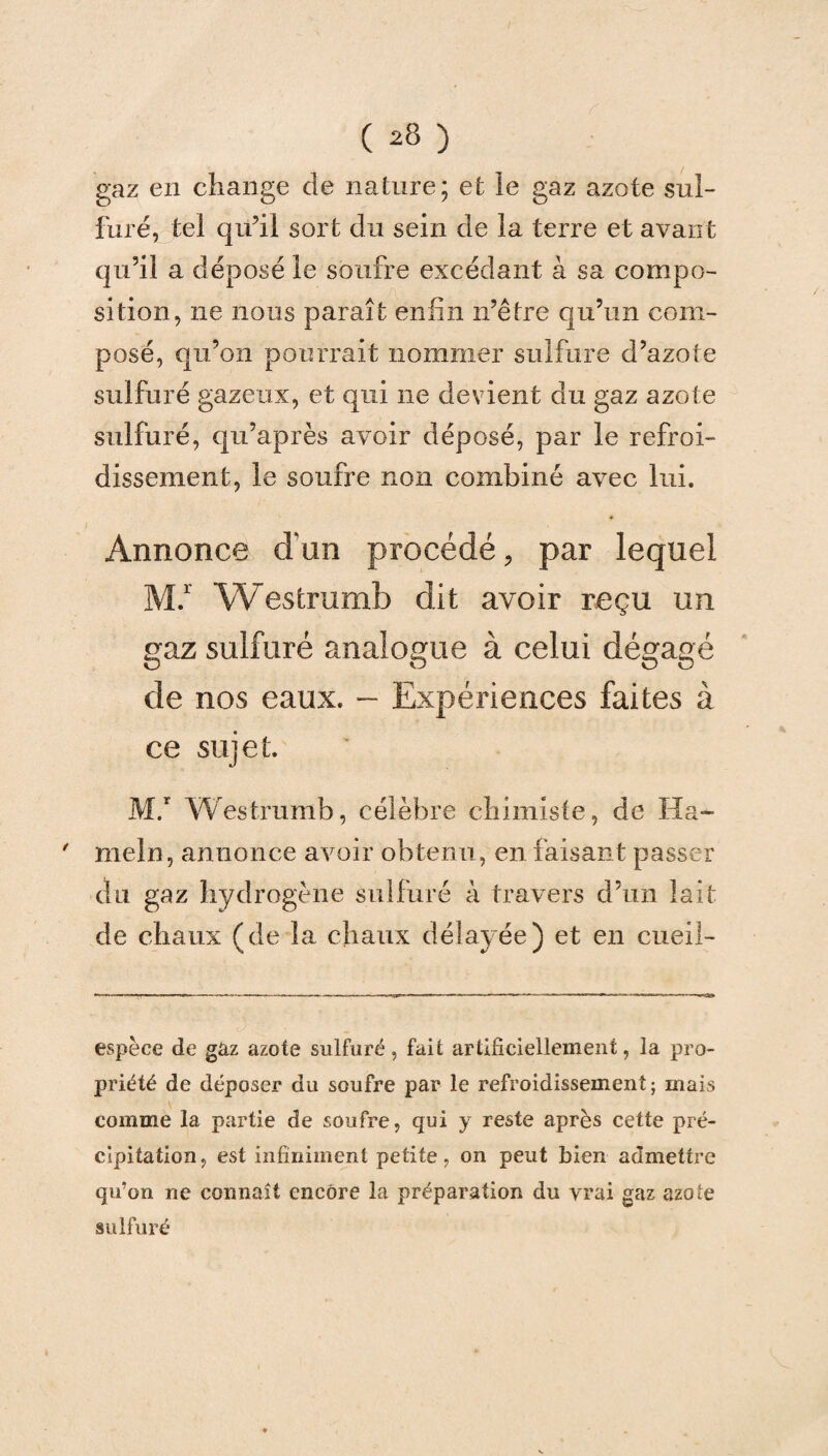 gaz en change de nature; et le gaz azote sul¬ furé, tel qu’il sort du sein de la terre et avant qu’il a déposé le soufre excédant à sa compo¬ sition, ne nous paraît enfin n’être qu’un com¬ posé, qu’on pourrait nommer sulfure d’azote sulfuré gazeux, et qui ne devient du gaz azote sulfuré, qu’après avoir déposé, par le refroi¬ dissement, le soufre non combiné avec lui. Annonce d’un procédé, par lequel M.1' Westrumb dit avoir reçu un gaz sulfuré analogue à celui dégagé de nos eaux. — Expériences faites à ce sujet. M.' W estrumb, célèbre chimiste, de Ha- meln, annonce avoir obtenu , en faisant passer du gaz hydrogène sulfuré à travers d’un lait de chaux (de la chaux délay ée) et en cueil- espèce de gàz azote sulfuré, fait artificiellement, la pro¬ priété de déposer du soufre par le refroidissement; mais comme la partie de soufre, qui y reste après cette pré¬ cipitation, est infiniment petite, on peut bien admettre qu’on ne connaît encore la préparation du vrai gaz azote sulfuré