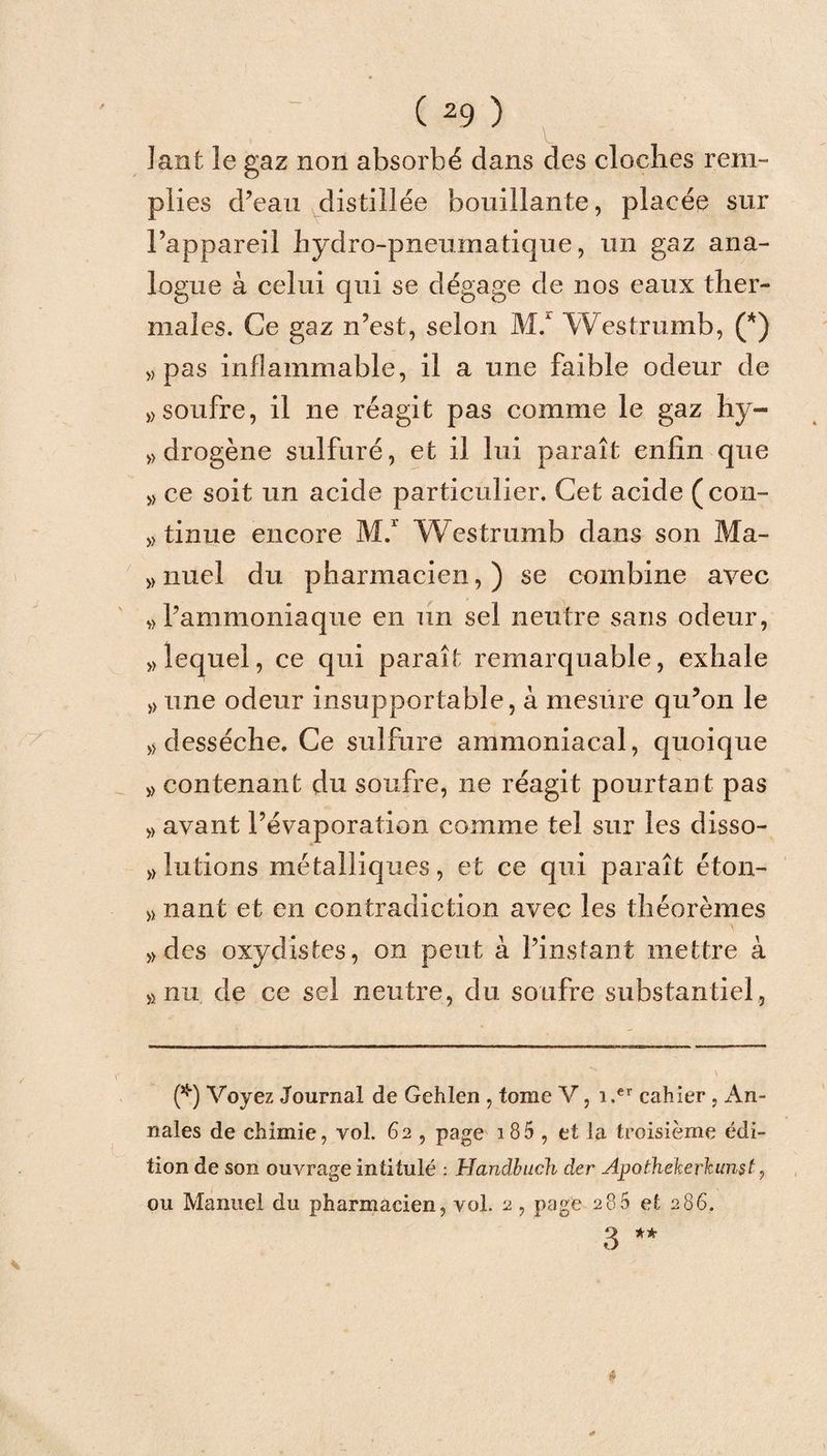 ]ant le gaz non absorbé dans des cloches rem¬ plies d’eau distillée bouillante, placée sur l’appareil hydro-pneumatique, un gaz ana¬ logue à celui qui se dégage de nos eaux ther¬ males. Ce gaz n’est, selon M/ Westrumb, (*) «pas inflammable, il a une faible odeur de » soufre, il ne réagit pas comme le gaz hy¬ drogène sulfuré, et il lui paraît enfin que » ce soit un acide particulier. Cet acide (con¬ duite encore M.1 Westrumb dans son Ma- »nuel du pharmacien,) se combine avec ,) l’ammoniaque en un sel neutre sans odeur, «lequel, ce qui paraît remarquable, exhale « une odeur insupportable, à mesure qu’on le « desséche. Ce sulfure ammoniacal, quoique « contenant du soufre, ne réagit pourtant pas « avant l’évaporation comme tel sur les disso- » lutions métalliques, et ce qui paraît éton- « nant et en contradiction avec les théorèmes «des oxydistes, on peut à l’instant mettre à «nu de ce sel neutre, du soufre substantiel, (*) Voyez Journal de Gehlen , tome V, i.er cahier, An¬ nales de chimie, vol. 62 , page 185 , et la troisième édi¬ tion de son ouvrage intitulé : Handbuch der Apothekerkunst, ou Manuel du pharmacien, vol. 2, page 286 et 286. 3 **