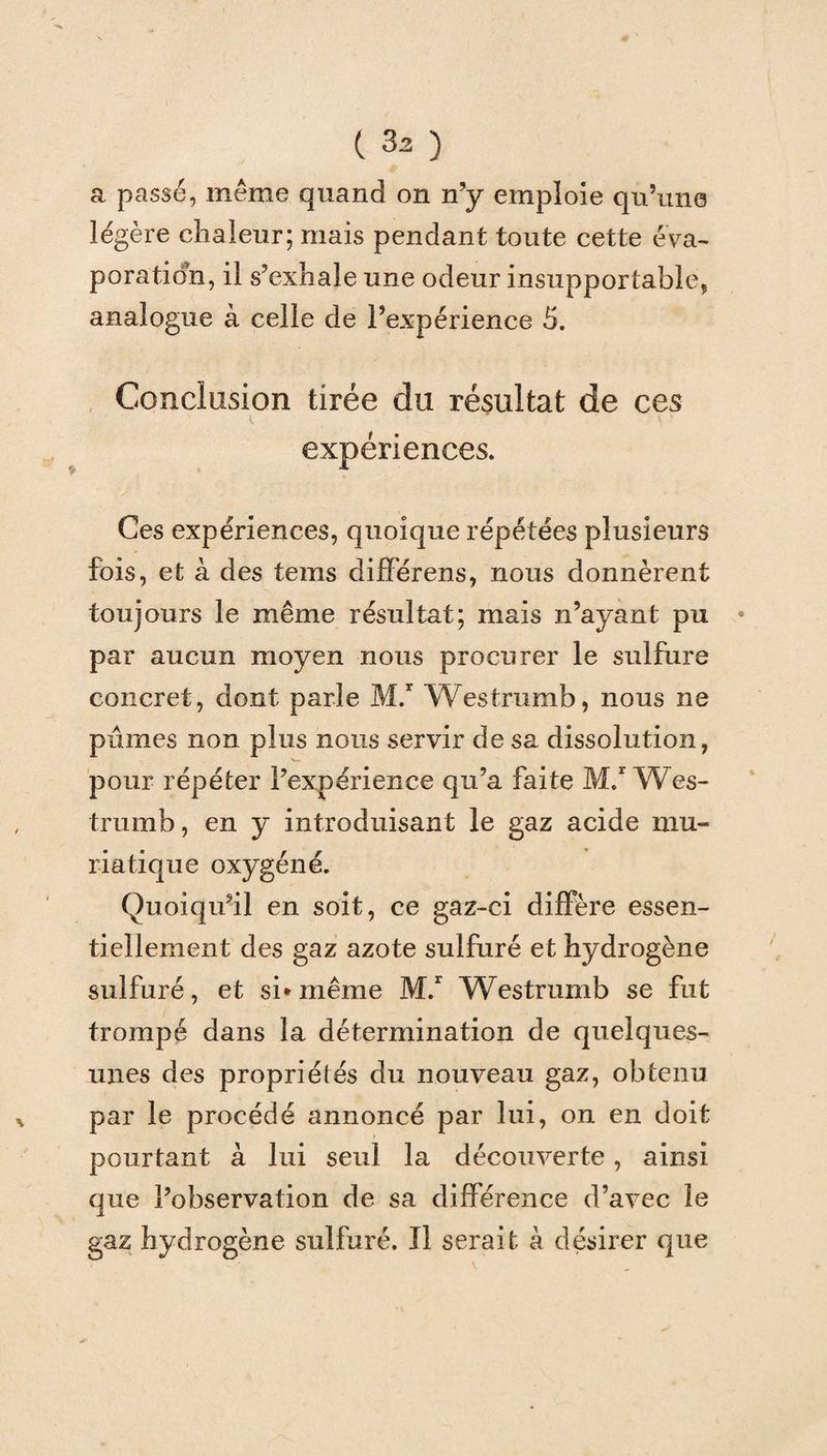 a passé, même quand on n’y emploie qu’une légère chaleur; mais pendant toute cette éva¬ poration, il s’exhale une odeur insupportable, analogue à celle de l’expérience 5. Conclusion tirée du résultat de ces t • \ * expériences. Ces expériences, quoique répétées plusieurs fois, et à des tems différens, nous donnèrent toujours le même résultat; mais n’ayant pu par aucun moyen nous procurer le sulfure concret, dont parle M.r Westrumb, nous ne pûmes non plus nous servir de sa dissolution, N— pour répéter l’expérience qu’a faite M.r Wes¬ trumb , en y introduisant le gaz acide mu¬ riatique oxygéné. Quoiqu’il en soit, ce gaz-ci diffère essen¬ tiellement des gaz azote sulfuré et hydrogène sulfuré, et si* même M.r Westrumb se fut trompé dans la détermination de quelques- unes des propriétés du nouveau gaz, obtenu par le procédé annoncé par lui, on en doit pourtant à lui seul la découverte , ainsi que l’observation de sa différence d’avec le gaz hydrogène sulfuré. Il serait à désirer que